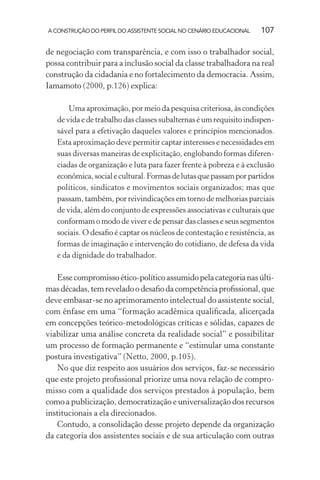 A CONSTRUÇÃO DO PERFIL DO ASSISTENTE SOCIAL NO CENÁRIO EDUCACIONAL 107
de negociação com transparência, e com isso o trabalhador social,
possa contribuir para a inclusão social da classe trabalhadora na real
construção da cidadania e no fortalecimento da democracia. Assim,
Iamamoto (2000, p.126) explica:
Uma aproximação, por meio da pesquisa criteriosa, às condições
de vida e de trabalho das classes subalternas é um requisito indispen-
sável para a efetivação daqueles valores e princípios mencionados.
Esta aproximação deve permitir captar interesses e necessidades em
suas diversas maneiras de explicitação, englobando formas diferen-
ciadas de organização e luta para fazer frente à pobreza e à exclusão
econômica,socialecultural.Formasdelutasquepassamporpartidos
políticos, sindicatos e movimentos sociais organizados; mas que
passam, também, por reivindicações em torno de melhorias parciais
de vida, além do conjunto de expressões associativas e culturais que
conformam o modo de viver e de pensar das classes e seus segmentos
sociais. O desaﬁo é captar os núcleos de contestação e resistência, as
formas de imaginação e intervenção do cotidiano, de defesa da vida
e da dignidade do trabalhador.
Essecompromissoético-políticoassumidopelacategorianasúlti-
masdécadas,temreveladoodesaﬁodacompetênciaproﬁssional,que
deve embasar-se no aprimoramento intelectual do assistente social,
com ênfase em uma “formação acadêmica qualiﬁcada, alicerçada
em concepções teórico-metodológicas críticas e sólidas, capazes de
viabilizar uma análise concreta da realidade social” e possibilitar
um processo de formação permanente e “estimular uma constante
postura investigativa” (Netto, 2000, p.105).
No que diz respeito aos usuários dos serviços, faz-se necessário
que este projeto proﬁssional priorize uma nova relação de compro-
misso com a qualidade dos serviços prestados à população, bem
como a publicização, democratização e universalização dos recursos
institucionais a ela direcionados.
Contudo, a consolidação desse projeto depende da organização
da categoria dos assistentes sociais e de sua articulação com outras
 
