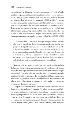 108 MARIA CRISTINA PIANA
categoriasquepartilhedosmesmoscompromissoseprincípiosfunda-
mentais. Depende ainda da mobilização que se trave com a sociedade
civilnalutapelagarantia dos direitos civis, sociaise políticosde todos
os cidadãos. Requer, segundo Iamamoto (2001, p.141) “remar na
contracorrente,andarnocontravento,alinhandoforçasqueimpulsio-
nem mudanças na rota dos ventos e das marés na vida em sociedade”.
Trata-se de um projeto que está se consolidando hegemônico no
interior da categoria, isto porque, ele tem raízes efetivas na vida social
brasileira, vinculando-se a um projeto societário antagônico ao das
classespossuidoraseexploradoras,comoexplicaNetto(2000,p.106):
Neste sentido, a construção deste projeto proﬁssional acompa-
nha a curva ascendente do movimento democrático e popular que,
progressista e positivamente, tensionou a sociedade brasileira entre
a derrota da ditadura e a promulgação da Constituição de 1988
(referida como Constituição Cidadã), um movimento democrático
e popular que, colocando-se inclusive como alternativa nacional
de governo nas eleições presidenciais de 1989, forçou uma rápida
redeﬁnição do projeto societário das classes possuidoras.
Na contramão da busca pela efetivação do projeto ético-político
do Serviço Social, existem duras ameaças de mudanças estruturais
propostas pelo capital e obviamente opostas aos princípios do projeto
proﬁssional. O neoliberalismo instituiu uma política de desmantela-
mentodoEstado,privatizaçãodasinstituiçõespúblicas,precarização
de direitos e garantias sociais e a sobreposição do econômico em
relação ao social ou às expressões da questão social e consequente
aviltamento da pessoa humana.
É importante considerar que o aprofundamento e a manutenção
do projeto ético-político do Serviço Social na contemporaneidade,
em tempos de tantas adversidades, depende da vontade majoritária
da categoria proﬁssional e junto a ela, o revigoramento das lutas
e movimentos democráticos e populares, garantindo os direitos a
programas e a políticas sociais estabelecidas pelas conquistas das
classes trabalhadoras. Junto a isso, aﬁrma Santana (2000, p.90) que
 