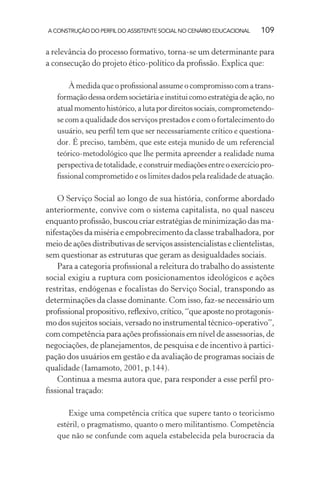 A CONSTRUÇÃO DO PERFIL DO ASSISTENTE SOCIAL NO CENÁRIO EDUCACIONAL 109
a relevância do processo formativo, torna-se um determinante para
a consecução do projeto ético-político da proﬁssão. Explica que:
À medida que o proﬁssional assume o compromisso com a trans-
formaçãodessaordemsocietáriaeinstituicomoestratégiadeação,no
atualmomentohistórico,alutapordireitossociais,comprometendo-
se com a qualidade dos serviços prestados e com o fortalecimento do
usuário, seu perﬁl tem que ser necessariamente crítico e questiona-
dor. É preciso, também, que este esteja munido de um referencial
teórico-metodológico que lhe permita apreender a realidade numa
perspectivadetotalidade,econstruirmediaçõesentreoexercíciopro-
ﬁssional comprometido e os limites dados pela realidade de atuação.
O Serviço Social ao longo de sua história, conforme abordado
anteriormente, convive com o sistema capitalista, no qual nasceu
enquanto proﬁssão, buscou criar estratégias de minimização das ma-
nifestações da miséria e empobrecimento da classe trabalhadora, por
meiodeaçõesdistributivasdeserviçosassistencialistaseclientelistas,
sem questionar as estruturas que geram as desigualdades sociais.
Para a categoria proﬁssional a releitura do trabalho do assistente
social exigiu a ruptura com posicionamentos ideológicos e ações
restritas, endógenas e focalistas do Serviço Social, transpondo as
determinações da classe dominante. Com isso, faz-se necessário um
proﬁssionalpropositivo,reﬂexivo,crítico,“queapostenoprotagonis-
mo dos sujeitos sociais, versado no instrumental técnico-operativo”,
com competência para ações proﬁssionais em nível de assessorias, de
negociações, de planejamentos, de pesquisa e de incentivo à partici-
pação dos usuários em gestão e da avaliação de programas sociais de
qualidade (Iamamoto, 2001, p.144).
Continua a mesma autora que, para responder a esse perﬁl pro-
ﬁssional traçado:
Exige uma competência crítica que supere tanto o teoricismo
estéril, o pragmatismo, quanto o mero militantismo. Competência
que não se confunde com aquela estabelecida pela burocracia da
 