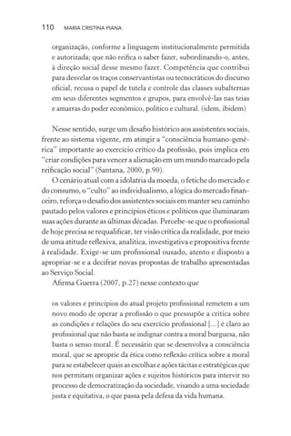 110 MARIA CRISTINA PIANA
organização, conforme a linguagem institucionalmente permitida
e autorizada; que não reiﬁca o saber fazer, subordinando-o, antes,
à direção social desse mesmo fazer. Competência que contribui
para desvelar os traços conservantistas ou tecnocráticos do discurso
oﬁcial, recusa o papel de tutela e controle das classes subalternas
em seus diferentes segmentos e grupos, para envolvê-las nas teias
e amarras do poder econômico, político e cultural. (idem, ibidem)
Nesse sentido, surge um desaﬁo histórico aos assistentes sociais,
frente ao sistema vigente, em atingir a “consciência humano-gené-
rica” importante ao exercício crítico da proﬁssão, pois implica em
“criar condições para vencer a alienação em um mundo marcado pela
reiﬁcação social” (Santana, 2000, p.90).
O cenário atual com a idolatria da moeda, o fetiche do mercado e
do consumo, o “culto” ao individualismo, a lógica do mercado ﬁnan-
ceiro, reforça o desaﬁo dos assistentes sociais em manter seu caminho
pautado pelos valores e princípios éticos e políticos que iluminaram
suas ações durante as últimas décadas. Percebe-se que o proﬁssional
de hoje precisa se requaliﬁcar, ter visão crítica da realidade, por meio
de uma atitude reﬂexiva, analítica, investigativa e propositiva frente
à realidade. Exige-se um proﬁssional ousado, atento e disposto a
apropriar-se e a decifrar novas propostas de trabalho apresentadas
ao Serviço Social.
Aﬁrma Guerra (2007, p.27) nesse contexto que
os valores e princípios do atual projeto proﬁssional remetem a um
novo modo de operar a proﬁssão o que pressupõe a crítica sobre
as condições e relações do seu exercício proﬁssional [...] é claro ao
proﬁssional que não basta se indignar contra a moral burguesa, não
basta o senso moral. É necessário que se desenvolva a consciência
moral, que se aproprie da ética como reﬂexão crítica sobre a moral
para se estabelecer quais as escolhas e ações tácitas e estratégicas que
nos permitam organizar ações e sujeitos históricos para intervir no
processo de democratização da sociedade, visando a uma sociedade
justa e equitativa, o que passa pela defesa da vida humana.
 