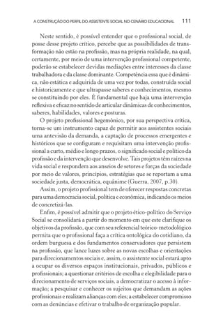 A CONSTRUÇÃO DO PERFIL DO ASSISTENTE SOCIAL NO CENÁRIO EDUCACIONAL 111
Neste sentido, é possível entender que o proﬁssional social, de
posse desse projeto crítico, percebe que as possibilidades de trans-
formação não estão na proﬁssão, mas na própria realidade, na qual,
certamente, por meio de uma intervenção proﬁssional competente,
poderão se estabelecer devidas mediações entre interesses da classe
trabalhadora e da classe dominante. Competência essa que é dinâmi-
ca, não estática e adquirida de uma vez por todas, construída social
e historicamente e que ultrapasse saberes e conhecimentos, mesmo
se constituindo por eles. É fundamental que haja uma intervenção
reﬂexiva e eﬁcaz no sentido de articular dinâmicas de conhecimentos,
saberes, habilidades, valores e posturas.
O projeto proﬁssional hegemônico, por sua perspectiva crítica,
torna-se um instrumento capaz de permitir aos assistentes sociais
uma antevisão da demanda, a captação de processos emergentes e
históricos que se conﬁguram e requisitam uma intervenção proﬁs-
sional a curto, médio e longo prazos, o signiﬁcado social e político da
proﬁssãoedaintervençãoquedesenvolve.Taisprojetostêmraízesna
vida social e respondem aos anseios de setores e forças da sociedade
por meio de valores, princípios, estratégias que se reportam a uma
sociedade justa, democrática, equânime (Guerra, 2007, p.30).
Assim, o projeto proﬁssional tem de oferecer respostas concretas
paraumademocraciasocial,políticaeeconômica,indicandoosmeios
de concretizá-las.
Enﬁm, é possível admitir que o projeto ético-político do Serviço
Social se consolidará a partir do momento em que este clariﬁque os
objetivos da proﬁssão, que com seu referencial teórico-metodológico
permita que o proﬁssional faça a crítica ontológica do cotidiano, da
ordem burguesa e dos fundamentos conservadores que persistem
na proﬁssão, que lance luzes sobre as novas escolhas e orientações
para direcionamentos sociais e, assim, o assistente social estará apto
a ocupar os diversos espaços institucionais, privados, públicos e
proﬁssionais; a questionar critérios de escolha e elegibilidade para o
direcionamento de serviços sociais, a democratizar o acesso à infor-
mação; a pesquisar e conhecer os sujeitos que demandam as ações
proﬁssionais e realizam alianças com eles; a estabelecer compromisso
com as denúncias e efetivar o trabalho de organização popular.
 