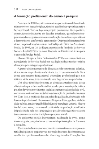 112 MARIA CRISTINA PIANA
A formação proﬁssional: do ensino à pesquisa
A década de 1980 foi extremamente importante nas deﬁnições de
rumos teórico-metodológicos, técnico-acadêmicos e políticos para o
Serviço Social. Tem-se hoje um projeto proﬁssional ético-político,
construído coletivamente em décadas anteriores, que selou o com-
promisso da categoria com a universalização dos valores igualitários
e democráticos, conforme já apresentado. Os princípios norteadores
desse projeto desdobraram-se no Código de Ética do Assistente
Social, de 1993, na Lei de Regulamentação da Proﬁssão de Serviço
Social – Lei 8662/93 e na nova Proposta de Diretrizes Gerais para
o curso de Serviço Social.
OnovoCódigodeÉticaProﬁssionalde1993éummarcohistórico
na trajetória do Serviço Social por sua legitimidade teórico-prática
alcançada pela categoria proﬁssional.
A partir desse momento de discussão e de construção coletiva,
destacam-se na proﬁssão a relevância e o reconhecimento da ética
como componente fundamental do projeto proﬁssional que, nos
últimos vinte anos, tem construído uma hegemonia na proﬁssão.
Um olhar retrospectivo para as décadas anteriores não deixa
dúvidas de que o Serviço Social foi sendo questionado pela prática
política de vários movimentos sociais e segmentos da sociedade civil,
encontrando aí sua base social de reorientação da proﬁssão nos anos
80. Com isso, a proﬁssão deu um salto de qualidade, de atuação e de
formação proﬁssional. Com o novo Código de Ética, ganhou visibili-
dade pública e maior credibilidade junto à população usuária. Houve
também um avanço no mercado editorial e de produção acadêmica
impulsionada pela pós-graduação e pela interlocução teórica com
áreas conexas de maior tradição na pesquisa social.
Os assistentes sociais ingressaram, na década de 1990, como
uma categoria pesquisadora e reconhecida pelos órgãos de fomento
à pesquisa.
Tiveram ainda um amadurecimento em suas formas de represen-
tatividadepolítico-corporativas,pormeiodeórgãosderepresentação
acadêmica e proﬁssional reconhecidos e legitimados. E amplas dis-
 