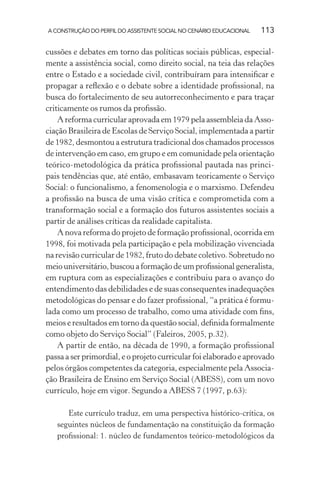 A CONSTRUÇÃO DO PERFIL DO ASSISTENTE SOCIAL NO CENÁRIO EDUCACIONAL 113
cussões e debates em torno das políticas sociais públicas, especial-
mente a assistência social, como direito social, na teia das relações
entre o Estado e a sociedade civil, contribuíram para intensiﬁcar e
propagar a reﬂexão e o debate sobre a identidade proﬁssional, na
busca do fortalecimento de seu autorreconhecimento e para traçar
criticamente os rumos da proﬁssão.
A reforma curricular aprovada em 1979 pela assembleia da Asso-
ciação Brasileira de Escolas de Serviço Social, implementada a partir
de 1982, desmontou a estrutura tradicional dos chamados processos
de intervenção em caso, em grupo e em comunidade pela orientação
teórico-metodológica da prática proﬁssional pautada nas princi-
pais tendências que, até então, embasavam teoricamente o Serviço
Social: o funcionalismo, a fenomenologia e o marxismo. Defendeu
a proﬁssão na busca de uma visão crítica e comprometida com a
transformação social e a formação dos futuros assistentes sociais a
partir de análises críticas da realidade capitalista.
A nova reforma do projeto de formação proﬁssional, ocorrida em
1998, foi motivada pela participação e pela mobilização vivenciada
na revisão curricular de 1982, fruto do debate coletivo. Sobretudo no
meiouniversitário,buscouaformaçãodeumproﬁssionalgeneralista,
em ruptura com as especializações e contribuiu para o avanço do
entendimento das debilidades e de suas consequentes inadequações
metodológicas do pensar e do fazer proﬁssional, “a prática é formu-
lada como um processo de trabalho, como uma atividade com ﬁns,
meios e resultados em torno da questão social, deﬁnida formalmente
como objeto do Serviço Social” (Faleiros, 2005, p.32).
A partir de então, na década de 1990, a formação proﬁssional
passa a ser primordial, e o projeto curricular foi elaborado e aprovado
pelos órgãos competentes da categoria, especialmente pela Associa-
ção Brasileira de Ensino em Serviço Social (ABESS), com um novo
currículo, hoje em vigor. Segundo a ABESS 7 (1997, p.63):
Este currículo traduz, em uma perspectiva histórico-crítica, os
seguintes núcleos de fundamentação na constituição da formação
proﬁssional: 1. núcleo de fundamentos teórico-metodológicos da
 