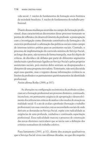 114 MARIA CRISTINA PIANA
vida social; 2. núcleo de fundamentos da formação sócio-histórica
da sociedade brasileira; 3. núcleo de fundamentos do trabalho pro-
ﬁssional.
Diante dessas mudanças ocorridas no campo da formação proﬁs-
sional, duas características decorrentes desse processo tornaram-se
pontos de reﬂexão e do desenvolvimento da proﬁssão: a preocupação
com a investigação como dimensão constitutiva da formação e do
exercício proﬁssional e a aﬁrmação das políticas sociais como campo
de interesse teórico-prático para os assistentes sociais. Contudo, o
processo de implementação do currículo mínimo do Serviço Social,
ao longo dos anos, não ocorreu de forma tranquila, mas foi objeto de
críticas, de dúvidas e de debates por parte de diferentes segmentos
intelectuais e proﬁssionais ligados ao Serviço Social e pelos próprios
assistentes sociais, pois muitos deles sentiam-se despreparados e
distantes de uma proposta inovadora. Entretanto, não será discutida
aqui essa questão, mas o registro dessas informações evidencia os
limites da proﬁssão e os permanentes questionamentos da identidade
proﬁssional.
Assim aﬁrma Koike (2000, p.107):
As alterações na conﬁguração sociotécnica da proﬁssão eviden-
ciam ser a formação proﬁssional um processo dinâmico, continuado,
inconcluso, em permanente exigência de apropriação e desenvolvi-
mento dos referenciais críticos de análise e dos modos de atuação na
realidade social. E o ato de avaliar a proﬁssão (formação e trabalho
proﬁssionais) em suas conexões com as necessidades sociais de onde
derivam as demandas ao Serviço Social, expõe com radicalidade as
exigências de uma profunda, cuidadosa e continuada capacitação
proﬁssional. Essa radicalidade marcou o processo de construção
das novas diretrizes curriculares que se inicia com a deﬁnição dos
critérios norteadores do trabalho coletivo.
Para Iamamoto (2001, p.52), diante dos avanços qualitativos
que o Serviço Social viveu nas últimas décadas, no que diz respeito
 