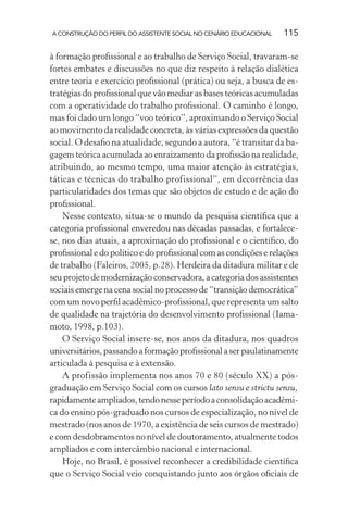 A CONSTRUÇÃO DO PERFIL DO ASSISTENTE SOCIAL NO CENÁRIO EDUCACIONAL 115
à formação proﬁssional e ao trabalho de Serviço Social, travaram-se
fortes embates e discussões no que diz respeito à relação dialética
entre teoria e exercício proﬁssional (prática) ou seja, a busca de es-
tratégias do proﬁssional que vão mediar as bases teóricas acumuladas
com a operatividade do trabalho proﬁssional. O caminho é longo,
mas foi dado um longo “voo teórico”, aproximando o Serviço Social
ao movimento da realidade concreta, às várias expressões da questão
social. O desaﬁo na atualidade, segundo a autora, “é transitar da ba-
gagem teórica acumulada ao enraizamento da proﬁssão na realidade,
atribuindo, ao mesmo tempo, uma maior atenção às estratégias,
táticas e técnicas do trabalho profissional”, em decorrência das
particularidades dos temas que são objetos de estudo e de ação do
proﬁssional.
Nesse contexto, situa-se o mundo da pesquisa cientíﬁca que a
categoria proﬁssional enveredou nas décadas passadas, e fortalece-
se, nos dias atuais, a aproximação do proﬁssional e o cientíﬁco, do
proﬁssional e do político e do proﬁssional com as condições e relações
de trabalho (Faleiros, 2005, p.28). Herdeira da ditadura militar e de
seuprojetodemodernizaçãoconservadora,acategoriadosassistentes
sociais emerge na cena social no processo de “transição democrática”
com um novo perﬁl acadêmico-proﬁssional, que representa um salto
de qualidade na trajetória do desenvolvimento proﬁssional (Iama-
moto, 1998, p.103).
O Serviço Social insere-se, nos anos da ditadura, nos quadros
universitários,passandoaformaçãoproﬁssionalaserpaulatinamente
articulada à pesquisa e à extensão.
A profissão implementa nos anos 70 e 80 (século XX) a pós-
graduação em Serviço Social com os cursos lato sensu e strictu sensu,
rapidamenteampliados,tendonesseperíodoaconsolidaçãoacadêmi-
ca do ensino pós-graduado nos cursos de especialização, no nível de
mestrado (nos anos de 1970, a existência de seis cursos de mestrado)
e com desdobramentos no nível de doutoramento, atualmente todos
ampliados e com intercâmbio nacional e internacional.
Hoje, no Brasil, é possível reconhecer a credibilidade cientíﬁca
que o Serviço Social veio conquistando junto aos órgãos oﬁciais de
 
