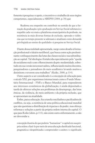 116 MARIA CRISTINA PIANA
fomento à pesquisa e o apoio, o incentivo e o trabalho de seus órgãos
competentes, especialmente a ABEPSS (2004, p.78) que
Reaﬁrma seu empenho em contribuir no sentido de que a for-
mação da graduação e pós-graduação em Serviço Social substancie e
respalde cada vez mais a plataforma emancipatória da proﬁssão, na
resistência às mais diversas formas de exclusão, opressão e violên-
cias que no tempo presente se adensam e atualizam como demanda
privilegiada ao ensino de qualidade e à pesquisa no Serviço Social.
Diante dessa realidade apresentada, surge como desaﬁo à forma-
ção proﬁssional o ideário neoliberal, que busca como ação predomi-
nanteoenfraquecimentodaslutasdasclassessociaisesuasubordina-
ção ao capital.Tal ideologia é fortalecida especialmente pela “queda
do socialismo real e com o ﬂorescimento da pós-modernidade, sobre-
tudoemsuaversãoneoconservadora,inﬂuenciandomuitosdocentes,
pesquisadores e pensadores do meio acadêmico levando muitos a
desistirem e reverem seus trabalhos” (Koike, 2000, p.114).
Outro aspecto a ser considerado é a concepção de educação para
o século XXI, por organismos internacionais como o Fundo Mone-
tário Internacional – FMI e o Banco Mundial, para responderem
aos interesses econômicos da globalização; é ainda depositada a
tarefa de oferecer soluções aos problemas do desemprego, das lutas
étnicas, da violência, do meio ambiente e da própria exclusão, que
se apresentam na atualidade.
Enﬁm, para a educação, ﬁca a tarefa conciliadora e paciﬁcadora de
conﬂitos, ou seja, a existência de uma política educacional mundial
que não questione a distribuição de riquezas e do poder, mas ofereça
reformas e soluções a partir da própria ordem interna do capital. O
que para Koike (idem, p.115), não existe outro enfrentamento, a não
ser desvendar a
concepção ilusória de que poderia “humanizar” o capital em sua pró-
pria ordem e fazê-lo por meio de uma educação daniﬁcada funcional,
pragmática e despolitizada e compreender o caráter e o signiﬁcado
 