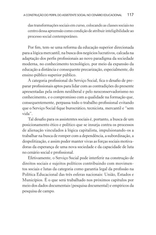 A CONSTRUÇÃO DO PERFIL DO ASSISTENTE SOCIAL NO CENÁRIO EDUCACIONAL 117
das transformações sociais em curso, colocando as classes sociais no
centro dessa apreensão como condição de atribuir inteligibilidade ao
processo social contemporâneo.
Por ﬁm, tem-se uma reforma da educação superior direcionada
para a lógica mercantil, na busca dos negócios lucrativos, calcada na
adaptação dos perﬁs proﬁssionais ao novo paradigma da sociedade
moderna, no conhecimento tecnológico, por meio da expansão da
educação a distância e consequente precarização, especialmente, do
ensino público superior público.
À categoria proﬁssional do Serviço Social, ﬁca o desaﬁo de pre-
parar proﬁssionais aptos para lidar com as contradições do presente
apresentadas pela ordem neoliberal e pelo neoconservadorismo no
conhecimento, e o compromisso com a qualidade na formação que,
consequentemente, perpassa todo o trabalho proﬁssional evitando
que o Serviço Social ﬁque burocrático, tecnicista, mercantil e “sem
vida”.
Tal desaﬁo para os assistentes sociais é, portanto, a busca de um
posicionamento ético e político que se insurja contra os processos
de alienação vinculados à lógica capitalista, impulsionando-os a
trabalhar na busca de romper com a dependência, a subordinação, a
despolitização, e assim poder manter vivas as forças sociais motiva-
doras da esperança de uma nova sociedade e da capacidade de luta
no cenário social e proﬁssional.
Efetivamente, o Serviço Social pode interferir na construção de
direitos sociais e sujeitos políticos contribuindo com movimen-
tos sociais e lutas da categoria como garantia legal da proﬁssão na
Política Educacional das três esferas nacionais: União, Estados e
Municípios. É o que será trabalhado nos próximos capítulos por
meio dos dados documentais (pesquisa documental) e empíricos da
pesquisa de campo.
 