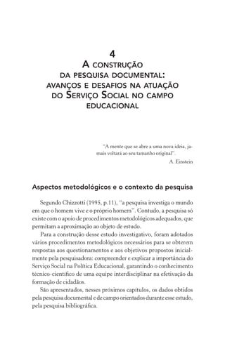 4
A CONSTRUÇÃO
DA PESQUISA DOCUMENTAL:
AVANÇOS E DESAFIOS NA ATUAÇÃO
DO SERVIÇO SOCIAL NO CAMPO
EDUCACIONAL
“A mente que se abre a uma nova ideia, ja-
mais voltará ao seu tamanho original”.
A. Einstein
Aspectos metodológicos e o contexto da pesquisa
Segundo Chizzotti (1995, p.11), “a pesquisa investiga o mundo
em que o homem vive e o próprio homem”. Contudo, a pesquisa só
existe com o apoio de procedimentos metodológicos adequados, que
permitam a aproximação ao objeto de estudo.
Para a construção desse estudo investigativo, foram adotados
vários procedimentos metodológicos necessários para se obterem
respostas aos questionamentos e aos objetivos propostos inicial-
mente pela pesquisadora: compreender e explicar a importância do
Serviço Social na Política Educacional, garantindo o conhecimento
técnico-cientíﬁco de uma equipe interdisciplinar na efetivação da
formação de cidadãos.
São apresentados, nesses próximos capítulos, os dados obtidos
pelapesquisadocumentaledecampoorientadosduranteesseestudo,
pela pesquisa bibliográﬁca.
 