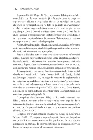 120 MARIA CRISTINA PIANA
Segundo Gil (2002, p.44), “[...] a pesquisa bibliográﬁca é de-
senvolvida com base em material já elaborado, constituído prin-
cipalmente de livros e artigos cientíﬁcos”. A principal vantagem
da pesquisa bibliográﬁca está no fato de permitir ao investigador
a cobertura de uma gama de fenômenos muito mais ampla do que
aquela que poderia pesquisar diretamente (idem, p.45). Sua ﬁnali-
dade é colocar o pesquisador em contato com o que já se produziu e
se registrou a respeito do tema de pesquisa. Tais vantagens revelam
o compromisso da qualidade da pesquisa.
Assim, além de permitir o levantamento das pesquisas referentes
ao tema estudado, a pesquisa bibliográﬁca permite ainda o aprofun-
damento teórico que norteia a pesquisa.
Foram utilizados autores que se fundamentam no referencial
crítico-dialético e apresentam reﬂexões sobre a legitimação da pro-
ﬁssão de Serviço Social no cenário brasileiro, sua representatividade
no mundo da pesquisa e sua intervenção nos diversos campos sociais,
com destaque à política educacional como espaço a ser conquistado.
Como primeiro momento, é realizado um estudo documental
dos dados históricos do trabalho desenvolvido pelo Serviço Social
na Educação (capítulo 4) e, em seguida, um estudo exploratório e
investigativo da realidade, que tem como objetivo “proporcionar
maior familiaridade com o problema, com vistas a torná-lo mais
explícito ou a construir hipóteses” (Gil, 2002, p.41). Dessa forma,
a pesquisa de campo deverá contribuir para a concretização dos
objetivos propostos (capítulo 5).
A pesquisa é vista como um diálogo crítico e criativo com a rea-
lidade, culminando com a elaboração própria e com a capacidade de
intervenção. Em tese, pesquisa é a atitude de “aprender a aprender”,
e, como tal, faz parte de todo processo educativo e emancipatório
(Demo, 2000c, p.128).
Com base em uma abordagem qualitativa, buscar-se-á, segundo
Minayo(2000,p.21)respostasaquestõesparticularesquenãopodem
ser quantiﬁcadas como o universo de signiﬁcados, de motivos, de
aspirações, de crenças, de valores e atitudes da atuação do Serviço
Social no campo educacional, no cenário brasileiro.
 