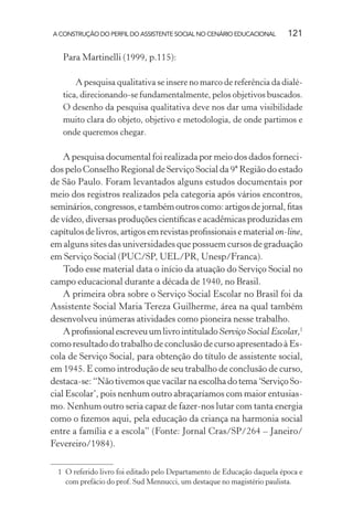 A CONSTRUÇÃO DO PERFIL DO ASSISTENTE SOCIAL NO CENÁRIO EDUCACIONAL 121
Para Martinelli (1999, p.115):
A pesquisa qualitativa se insere no marco de referência da dialé-
tica, direcionando-se fundamentalmente, pelos objetivos buscados.
O desenho da pesquisa qualitativa deve nos dar uma visibilidade
muito clara do objeto, objetivo e metodologia, de onde partimos e
onde queremos chegar.
A pesquisa documental foi realizada por meio dos dados forneci-
dos pelo Conselho Regional de Serviço Social da 9ª Região do estado
de São Paulo. Foram levantados alguns estudos documentais por
meio dos registros realizados pela categoria após vários encontros,
seminários,congressos,etambémoutroscomo:artigosdejornal,ﬁtas
de vídeo, diversas produções cientíﬁcas e acadêmicas produzidas em
capítulosdelivros,artigosemrevistasproﬁssionaisematerialon-line,
em alguns sites das universidades que possuem cursos de graduação
em Serviço Social (PUC/SP, UEL/PR, Unesp/Franca).
Todo esse material data o início da atuação do Serviço Social no
campo educacional durante a década de 1940, no Brasil.
A primeira obra sobre o Serviço Social Escolar no Brasil foi da
Assistente Social Maria Tereza Guilherme, área na qual também
desenvolveu inúmeras atividades como pioneira nesse trabalho.
AproﬁssionalescreveuumlivrointituladoServiço Social Escolar,1
como resultado do trabalho de conclusão de curso apresentado à Es-
cola de Serviço Social, para obtenção do título de assistente social,
em 1945. E como introdução de seu trabalho de conclusão de curso,
destaca-se: “Não tivemos que vacilar na escolha do tema ‘Serviço So-
cial Escolar’, pois nenhum outro abraçaríamos com maior entusias-
mo. Nenhum outro seria capaz de fazer-nos lutar com tanta energia
como o ﬁzemos aqui, pela educação da criança na harmonia social
entre a família e a escola” (Fonte: Jornal Cras/SP/264 – Janeiro/
Fevereiro/1984).
1 O referido livro foi editado pelo Departamento de Educação daquela época e
com prefácio do prof. Sud Mennucci, um destaque no magistério paulista.
 