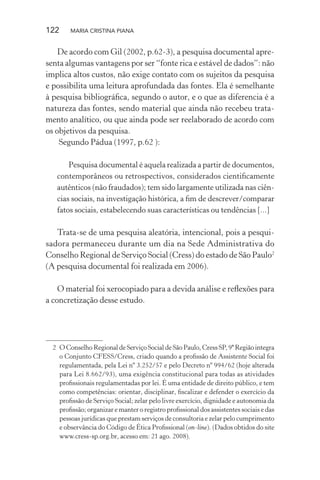 122 MARIA CRISTINA PIANA
De acordo com Gil (2002, p.62-3), a pesquisa documental apre-
senta algumas vantagens por ser “fonte rica e estável de dados”: não
implica altos custos, não exige contato com os sujeitos da pesquisa
e possibilita uma leitura aprofundada das fontes. Ela é semelhante
à pesquisa bibliográﬁca, segundo o autor, e o que as diferencia é a
natureza das fontes, sendo material que ainda não recebeu trata-
mento analítico, ou que ainda pode ser reelaborado de acordo com
os objetivos da pesquisa.
Segundo Pádua (1997, p.62 ):
Pesquisa documental é aquela realizada a partir de documentos,
contemporâneos ou retrospectivos, considerados cientiﬁcamente
autênticos (não fraudados); tem sido largamente utilizada nas ciên-
cias sociais, na investigação histórica, a ﬁm de descrever/comparar
fatos sociais, estabelecendo suas características ou tendências [...]
Trata-se de uma pesquisa aleatória, intencional, pois a pesqui-
sadora permaneceu durante um dia na Sede Administrativa do
Conselho Regional de Serviço Social (Cress) do estado de São Paulo2
(A pesquisa documental foi realizada em 2006).
O material foi xerocopiado para a devida análise e reﬂexões para
a concretização desse estudo.
2 O Conselho Regional de Serviço Social de São Paulo, Cress SP, 9ª Região integra
o Conjunto CFESS/Cress, criado quando a proﬁssão de Assistente Social foi
regulamentada, pela Lei nº 3.252/57 e pelo Decreto nº 994/62 (hoje alterada
para Lei 8.662/93), uma exigência constitucional para todas as atividades
proﬁssionais regulamentadas por lei. É uma entidade de direito público, e tem
como competências: orientar, disciplinar, ﬁscalizar e defender o exercício da
proﬁssão de Serviço Social; zelar pelo livre exercício, dignidade e autonomia da
proﬁssão; organizar e manter o registro proﬁssional dos assistentes sociais e das
pessoas jurídicas que prestam serviços de consultoria e zelar pelo cumprimento
e observância do Código de Ética Proﬁssional (on-line). (Dados obtidos do site
www.cress-sp.org.br, acesso em: 21 ago. 2008).
 
