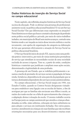 A CONSTRUÇÃO DO PERFIL DO ASSISTENTE SOCIAL NO CENÁRIO EDUCACIONAL 123
Dados históricos da inserção do Serviço Social
no campo educacional
Neste capítulo, são reﬂetidas atuações históricas do Serviço Social
na área da educação. Pode-se aﬁrmar uma presença do proﬁssional,
assistente social, na política educacional brasileira? E/ou um Serviço
Social Escolar? Em que diferenciam essas expressões ou atuações?
Fatoshistóricosrevelamquehouveatentativadaatuaçãodaproﬁssão
nesta política social pública e privada, por meio de vários trabalhos
isolados, em municípios do Brasil sem muitos avanços, contudo uma
história tende a ser traçada no início desse terceiro milênio e escrita
novamente, com apelos de organização da categoria na elaboração
de leis que garantam efetivamente a atuação do Serviço Social na
política educacional brasileira.
O Serviço Social do início do século XX, nasceu como uma proﬁs-
são prático-interventiva, por meio de várias instituições prestadoras
de serviço que atendiam às necessidades sociais de uma sociedade
excluída do acesso à riqueza. Tem-se, a partir de então, condições
históricas e materiais que justiﬁcam e ampliam essas ações sociais,
determinando a legitimidade de uma proﬁssão.
A presença de um Estado, que se redeﬁnia politicamente e as-
sumia a tarefa de prestador de serviços sociais à população de baixa
renda, fortalecia a dependência de uma parcela da população que se
tornava destinatária dependente dos serviços sociais assistencialistas.
No campo educacional, o Serviço Social surgiu em 1906, nos
Estados Unidos, quando os Centros Sociais designaram visitado-
ras para estabelecer uma ligação com as escolas do bairro, a ﬁm de
averiguar por que as famílias não enviavam seus ﬁlhos à escola, as
razões da evasão escolar ou a falta de aproveitamento das crianças e
a adaptação destas à situação da escola. O mesmo trabalho ocorria
na Europa junto ao campo assistencial que atendia a crianças aban-
donadas ou órfãs, mães solteiras, colocação em lares substitutos ou
para adoção e serviços em instituições fechadas. Em vários países,
ocorria o atendimento às crianças em suas famílias que não recebiam
orientações necessárias para seu desenvolvimento e muitas eram
 