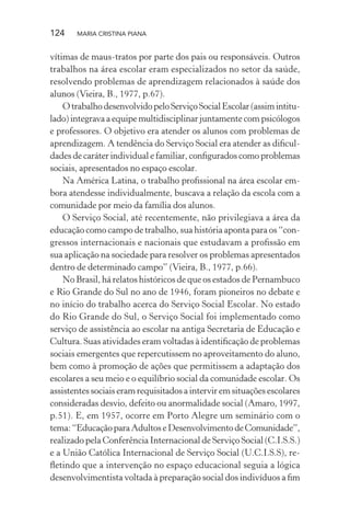 124 MARIA CRISTINA PIANA
vítimas de maus-tratos por parte dos pais ou responsáveis. Outros
trabalhos na área escolar eram especializados no setor da saúde,
resolvendo problemas de aprendizagem relacionados à saúde dos
alunos (Vieira, B., 1977, p.67).
OtrabalhodesenvolvidopeloServiçoSocialEscolar(assimintitu-
lado) integrava a equipe multidisciplinar juntamente com psicólogos
e professores. O objetivo era atender os alunos com problemas de
aprendizagem. A tendência do Serviço Social era atender as diﬁcul-
dades de caráter individual e familiar, conﬁgurados como problemas
sociais, apresentados no espaço escolar.
Na América Latina, o trabalho proﬁssional na área escolar em-
bora atendesse individualmente, buscava a relação da escola com a
comunidade por meio da família dos alunos.
O Serviço Social, até recentemente, não privilegiava a área da
educação como campo de trabalho, sua história aponta para os “con-
gressos internacionais e nacionais que estudavam a proﬁssão em
sua aplicação na sociedade para resolver os problemas apresentados
dentro de determinado campo” (Vieira, B., 1977, p.66).
No Brasil, há relatos históricos de que os estados de Pernambuco
e Rio Grande do Sul no ano de 1946, foram pioneiros no debate e
no início do trabalho acerca do Serviço Social Escolar. No estado
do Rio Grande do Sul, o Serviço Social foi implementado como
serviço de assistência ao escolar na antiga Secretaria de Educação e
Cultura. Suas atividades eram voltadas à identiﬁcação de problemas
sociais emergentes que repercutissem no aproveitamento do aluno,
bem como à promoção de ações que permitissem a adaptação dos
escolares a seu meio e o equilíbrio social da comunidade escolar. Os
assistentes sociais eram requisitados a intervir em situações escolares
consideradas desvio, defeito ou anormalidade social (Amaro, 1997,
p.51). E, em 1957, ocorre em Porto Alegre um seminário com o
tema:“EducaçãoparaAdultoseDesenvolvimentodeComunidade”,
realizado pela Conferência Internacional de Serviço Social (C.I.S.S.)
e a União Católica Internacional de Serviço Social (U.C.I.S.S), re-
ﬂetindo que a intervenção no espaço educacional seguia a lógica
desenvolvimentista voltada à preparação social dos indivíduos a ﬁm
 