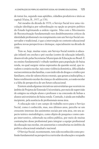 A CONSTRUÇÃO DO PERFIL DO ASSISTENTE SOCIAL NO CENÁRIO EDUCACIONAL 125
de torná-los, segundo suas aptidões, cidadãos produtivos e úteis ao
capital (Vieira, B., 1977, p.178).
Até meados da década de 1970, o Serviço Social teve uma vin-
culação ideológica por subordinação ou opção ao projeto político
do Estado legitimando a ordem vigente. Mas com o Movimento
de Reconceituação fundamentado nos desdobramentos críticos da
identidade proﬁssional e no rompimento com um Serviço Social con-
servador e tradicional, é que a intervenção no contexto educacional
ganhou novas perspectivas e destaque, especialmente na década de
1980.
Tem-se, hoje, muitas vezes, um Serviço Social restrito à educa-
ção infantil em creches e pré-escolas (centro de educação infantil),
desenvolvido pelas Secretarias Municipais de Educação no Brasil. E
no ensino fundamental é voltado também para população de baixa
renda, no qual surgem várias expressões da questão social, que in-
vadem o cenário escolar, tais como violência doméstica, diﬁculdades
socioeconômicas das famílias, o uso indevido de drogas e o tráﬁco por
familiares,crisedevaloreséticosemorais,quegeramaindisciplina,o
baixorendimentoescolardacriançaedoadolescente,aevasãoescolar
e a falta de perspectiva de um futuro educacional.
Existem ainda algumas iniciativas universitárias que ocorrem no
âmbitodeProjetosdeExtensãoUniversitária,pormeiodesupervisão
de estágios na relação aluno e professor e na concessão de bolsas a
alunos universitários de baixa renda. Contudo, é ainda um trabalho
incipiente, pela ausência de proﬁssionais nessa área.
A educação não é um campo de trabalho novo para o Serviço
Social, como é conhecido, mas, nos últimos anos, percebe-se um
crescente interesse dos assistentes sociais por esta área, em seu as-
pecto teórico-metodológico, como objeto de pesquisa e como cam-
po interventivo, sobretudo na esfera pública, por meio de muitas
contratações desse proﬁssional para integrar a equipe proﬁssional
da educação nas escolas, em assessorias e consultorias no âmbito da
política educacional estadual e nacional.
O Serviço Social, recentemente, tem sido reconhecido como pro-
ﬁssão fundamental na perspectiva curricular da educação e ocupado
 