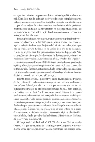 126 MARIA CRISTINA PIANA
espaços importantes no processo de execução da política educacio-
nal. Com isso, tende a deixar o serviço de ações complementares,
paliativas e emergenciais. Seu trabalho consiste em identificar e
propor alternativas de enfrentamento aos fatores sociais, políticos,
econômicos e culturais que interferem no sistema educacional, de
forma a cooperar com a efetivação da educação como um direito para
a conquista da cidadania.
Foram pesquisados vários documentos como: os primeiros Proje-
tos de Lei, da década de 1970 até os dias atuais,porém, vale ressaltar
aqui, a existência de outros Projetos de Lei não relatados, visto que
não se encontravam disponíveis no Cress, no período da pesquisa,
relatos de experiência dos proﬁssionais em vários lugares do País,
produções cientíﬁcas publicadas em anais de congressos, seminários
nacionais e internacionais, revistas cientíﬁcas, estudos dos órgãos re-
presentativos, como Cress e CFESS, livros e trabalhos de graduação
e pós-graduação (que serão apresentados nesse capítulo), porém não
se trata aqui de fazer um estudo detalhado sobre todos eles, mas uma
referência sobre sua importância na história da proﬁssão de Serviço
Social, sobretudo no campo da Educação.
Diante desse estudo, é perceptível que a diversidade de Projetos
de Lei (não será citada a autoria dos projetos visto ser irrelevante)
nas esferas federal, estadual e municipal revelem, muitas vezes,
o desconhecimento da profissão de Serviço Social, bem como as
competências e atribuições do assistente social. Não se tem claro o
conhecimento de como ou se a categoria dos assistentes sociais par-
ticipou na elaboração desses projetos, assim como os investimentos
necessários para uma composição de uma equipe mais ampla de pro-
ﬁssionais que possam atuar de forma interdisciplinar nas unidades
educacionais. É importante destacar que há uma ênfase na atuação
dos assistentes sociais nas escolas em torno do tripé escola- família-
comunidade, ainda que abordada de forma diferenciada e limitada
da intervenção proﬁssional.
O Projeto de Lei Federal nº 837/2003 em sua última versão
(Anexo A), que se encontra em tramitação no Congresso Nacional,
dispõe sobre a prestação de serviços de psicologia e de serviço social
 