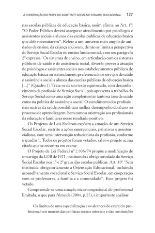 A CONSTRUÇÃO DO PERFIL DO ASSISTENTE SOCIAL NO CENÁRIO EDUCACIONAL 127
nas escolas públicas de educação básica, assim aﬁrma no Art. 1º:
“O Poder Público deverá assegurar atendimento por psicólogos e
assistentes sociais a alunos das escolas públicas de educação básica
que dele necessitarem”. Refere a um universo mais amplo de uni-
dades de ensino, da criança ao jovem, de não se limita à perspectiva
do Serviço Social Escolar no ensino fundamental, e em seu parágrafo
2º expressa “Os sistemas de ensino, em articulação com os sistemas
públicos de saúde e de assistência social, deverão prever a atuação
de psicólogos e assistentes sociais nos estabelecimentos públicos de
educação básica ou o atendimento preferencial nos serviços de saúde
e assistência social a alunos das escolas públicas de educação básica
[...]” (Quadro 1).Trata-se de um texto equivocado, com desconhe-
cimento da proﬁssão de Serviço Social, pois apresenta o trabalho do
Serviço Social como uma ação complementar tanto na área da saúde
como na política de assistência social. O atendimento dos proﬁssio-
nais na área da saúde possibilitará melhor desempenho do aluno no
processo de aprendizagem, bem como a orientação aos proﬁssionais
da educação e familiares nesse resultado positivo.
Os Projetos de Leis Federais expõem a atuação de um Serviço
Social Escolar, restrito a ações emergenciais, paliativas e assisten-
cialistas, com uma intervenção reducionista da proﬁssão, conforme
o quadro 1. Todos os projetos foram vetados, salvo o projeto acima
citado que se encontra em exame.
O Projeto de Lei Federal nº 2.006/74 propõe a modiﬁcação de
um artigo da LDB de 1971, instituindo a obrigatoriedade do Serviço
Social Escolar nos 1º e 2º graus das escolas públicas. Art. 10º “Será
instituída obrigatoriamente a Orientação Educacional, incluindo
aconselhamento vocacional e Serviço Social Escolar, em cooperação
com os professores, a família e a comunidade”. Esse projeto foi
vetado.
Compreende-se uma atuação sócio-ocupacional do proﬁssional
limitada, o que para Almeida (2004, p.25), é importante analisar
Os limites de uma especialização e os alcances do exercício pro-
ﬁssional nos marcos das políticas sociais setoriais e das instituições
 