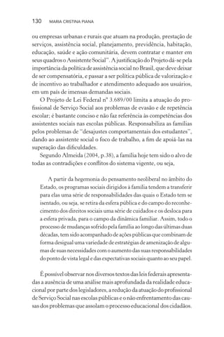 130 MARIA CRISTINA PIANA
ou empresas urbanas e rurais que atuam na produção, prestação de
serviços, assistência social, planejamento, previdência, habitação,
educação, saúde e ação comunitária, devem contratar e manter em
seusquadrosoAssistenteSocial”.AjustiﬁcaçãodoProjetodá-sepela
importânciadapolíticadeassistênciasocialnoBrasil,quedevedeixar
de ser compensatória, e passar a ser política pública de valorização e
de incentivo ao trabalhador e atendimento adequado aos usuários,
em um país de imensas demandas sociais.
O Projeto de Lei Federal nº 3.689/00 limita a atuação do pro-
ﬁssional de Serviço Social aos problemas de evasão e de repetência
escolar; é bastante conciso e não faz referência às competências dos
assistentes sociais nas escolas públicas. Responsabiliza as famílias
pelos problemas de “desajustes comportamentais dos estudantes”,
dando ao assistente social o foco de trabalho, a ﬁm de apoiá-las na
superação das diﬁculdades.
Segundo Almeida (2004, p.38), a família hoje tem sido o alvo de
todas as contradições e conﬂitos do sistema vigente, ou seja,
A partir da hegemonia do pensamento neoliberal no âmbito do
Estado, os programas sociais dirigidos à família tendem a transferir
para elas uma série de responsabilidades das quais o Estado tem se
isentado, ou seja, se retira da esfera pública e do campo do reconhe-
cimento dos direitos sociais uma série de cuidados e os desloca para
a esfera privada, para o campo da dinâmica familiar. Assim, todo o
processo de mudanças sofrido pela família ao longo das últimas duas
décadas, tem sido acompanhado de ações públicas que combinam de
forma desigual uma variedade de estratégias de amenização de algu-
mas de suas necessidades com o aumento das suas responsabilidades
do ponto de vista legal e das expectativas sociais quanto ao seu papel.
Épossívelobservarnosdiversostextosdasleisfederaisapresenta-
das a ausência de uma análise mais aprofundada da realidade educa-
cional por parte dos legisladores, a redução da atuação do proﬁssional
de Serviço Social nas escolas públicas e o não enfrentamento das cau-
sas dos problemas que assolam o processo educacional dos cidadãos.
 