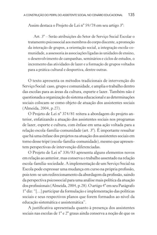 A CONSTRUÇÃO DO PERFIL DO ASSISTENTE SOCIAL NO CENÁRIO EDUCACIONAL 135
Assim destaca o Projeto de Lei nº 59/78 em seu artigo 3º:
Art. 3º – Serão atribuições do Setor de Serviço Social Escolar o
tratamento psicossocial aos membros do corpo discente, a promoção
da interação de grupos, a orientação social, a integração escola-co-
munidade, a assessoria às associações ligadas às unidades de ensino,
o desenvolvimento de campanhas, seminários e ciclos de estudos, o
incremento das atividades de lazer e a formação de grupos voltados
para a prática cultural e desportiva, dentre outras.
O texto apresenta os métodos tradicionais de intervenção do
Serviço Social: caso, grupo e comunidade, e amplia o trabalho dentro
das escolas para as áreas da cultura, esporte e lazer. Também não é
questionada a organização do sistema educacional e as determinações
sociais colocam-se como objeto de atuação dos assistentes sociais
(Almeida, 2004, p.27).
O Projeto de Lei nº 374/81 reitera a abordagem do projeto an-
terior, enfatizando a atuação dos assistentes sociais nos programas
de lazer, esporte e cultura, com ênfase em uma ação voltada para a
relação escola-família-comunidade (art. 3º). É importante ressaltar
que há uma ênfase dos projetos na atuação dos assistentes sociais em
torno desse tripé (escola-família-comunidade), mesmo que apresen-
tem perspectivas de intervenção diferenciadas.
O Projeto de Lei nº 336/83 apresenta alguns elementos novos
em relação ao anterior, mas conserva o trabalho assentado na relação
escola-família-sociedade. A implementação de um Serviço Social na
Escola pode expressar uma mudança em curso na própria proﬁssão,
pois tem-se um redirecionamento da abordagem da proﬁssão, saindo
da perspectiva psicossocial para uma análise mais política da atuação
dos proﬁssionais (Almeida, 2004, p.28). O artigo 4º em seu Parágrafo
1º diz: “[...] participar da formulação e implementação das políticas
sociais e seus respectivos planos que forem formados ao nível da
educação sistemática e assistemática”.
A justiﬁcativa apresentada quanto à presença dos assistentes
sociais nas escolas de 1º e 2º graus ainda conserva a noção de que os
 