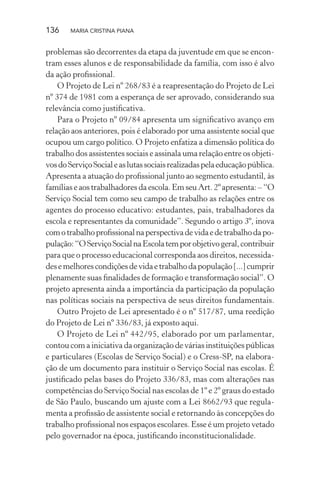 136 MARIA CRISTINA PIANA
problemas são decorrentes da etapa da juventude em que se encon-
tram esses alunos e de responsabilidade da família, com isso é alvo
da ação proﬁssional.
O Projeto de Lei nº 268/83 é a reapresentação do Projeto de Lei
nº 374 de 1981 com a esperança de ser aprovado, considerando sua
relevância como justiﬁcativa.
Para o Projeto nº 09/84 apresenta um signiﬁcativo avanço em
relação aos anteriores, pois é elaborado por uma assistente social que
ocupou um cargo político. O Projeto enfatiza a dimensão política do
trabalho dos assistentes sociais e assinala uma relação entre os objeti-
vosdoServiçoSocialeaslutassociaisrealizadaspelaeducaçãopública.
Apresenta a atuação do proﬁssional junto ao segmento estudantil, às
famílias e aos trabalhadores da escola. Em seu Art. 2º apresenta: – “O
Serviço Social tem como seu campo de trabalho as relações entre os
agentes do processo educativo: estudantes, pais, trabalhadores da
escola e representantes da comunidade”. Segundo o artigo 3º, inova
comotrabalhoproﬁssionalnaperspectivadevidaedetrabalhodapo-
pulação:“OServiçoSocialnaEscolatemporobjetivogeral,contribuir
para que o processo educacional corresponda aos direitos, necessida-
desemelhorescondiçõesdevidaetrabalhodapopulação[...]cumprir
plenamente suas ﬁnalidades de formação e transformação social”. O
projeto apresenta ainda a importância da participação da população
nas políticas sociais na perspectiva de seus direitos fundamentais.
Outro Projeto de Lei apresentado é o nº 517/87, uma reedição
do Projeto de Lei nº 336/83, já exposto aqui.
O Projeto de Lei nº 442/95, elaborado por um parlamentar,
contou com a iniciativa da organização de várias instituições públicas
e particulares (Escolas de Serviço Social) e o Cress-SP, na elabora-
ção de um documento para instituir o Serviço Social nas escolas. É
justiﬁcado pelas bases do Projeto 336/83, mas com alterações nas
competências do Serviço Social nas escolas de 1º e 2º graus do estado
de São Paulo, buscando um ajuste com a Lei 8662/93 que regula-
menta a proﬁssão de assistente social e retornando às concepções do
trabalho proﬁssional nos espaços escolares. Esse é um projeto vetado
pelo governador na época, justiﬁcando inconstitucionalidade.
 