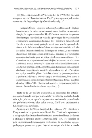 A CONSTRUÇÃO DO PERFIL DO ASSISTENTE SOCIAL NO CENÁRIO EDUCACIONAL 137
Em 2003, é apresentado o Projeto de Lei de nº 925/03, que visa
assegurar nas escolas estaduais de 1º e 2º graus a presença de assis-
tentes sociais. Segundo parágrafo único do artigo 1º:
Parágrafo Único – Compete ao Serviço Social Escolar: I – Efetuar
levantamento de natureza socioeconômico e familiar para caracte-
rização da população escolar; II – Elaborar e executar programas
de orientação sociofamiliar visando a prevenção da evasão escolar
e melhorar o desempenho do aluno; III – Integrar o Serviço Social
Escolar a um sistema de proteção social mais amplo, operando de
forma articulada outros benefícios e serviços assistenciais, voltado
aos pais e alunos no âmbito da Educação em especial, e no conjunto
das demais políticas sociais, instituições privadas e organizações
comunitárias locais, para atendimento de suas necessidades; IV –
Coordenar os programas assistenciais já existentes na escola, como
a merenda escolar e outros; V – Realizar visitas domiciliares com o
objetivo de ampliar o conhecimento acerca da realidade sociofamiliar
do aluno, possibilitando assisti-lo adequadamente; VI – Participar
em equipe multidisciplinar, da elaboração de programas que visem
a prevenir a violência, o uso de drogas e o alcoolismo, bem como o
esclarecimento sobre doenças infectocontagiosas e demais questões
de saúde pública;VII – Elaborar e desenvolver programas especíﬁcos
nas escolas onde existam classes especiais [...].
Trata-se de um Projeto que ratiﬁca as propostas dos anterio-
res, considerando a importância do Serviço Social no trabalho da
educação pública, ocupando espaços dentro da escola e atendendo
aos problemas vivenciados pelos alunos, familiares, professores e
funcionários da educação.
Ainda no ano de 2003, o Projeto de Lei Estadual nº 1119 institui o
Programa de Acompanhamento Domiciliar, “destinado a promover
a integração dos alunos da rede estadual e seus familiares, de forma
a otimizar o binômio ensino-aprendizagem” (art. 1º). Justiﬁca-se
pela importância de uma equipe proﬁssional de assistentes sociais,
pedagogos, psicopedagogos, docentes e corpo administrativo da
 