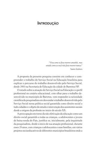 INTRODUÇÃO
“Viva como se fosse morrer amanhã, mas
estude como se você não fosse morrer nunca”
Santo Izidoro
A proposta da presente pesquisa consiste em conhecer e com-
preender o trabalho do Serviço Social na Educação brasileira para
explicar o percurso do trabalho desenvolvido pelo Serviço Social,
desde 2003 na Secretaria de Educação da cidade de Barretos/SP.
O estudo sobre a atuação do Serviço Social na Educação e o perﬁl
proﬁssional no cenário educacional, com olhar para o trabalho de-
senvolvido no município de Barretos, vem responder à curiosidade
cientíﬁcadapesquisadoraemdesvendarotrabalhodesenvolvidopelo
Serviço Social nessa política social garantida como direito social a
todo cidadão e o objeto de estudo e intervenção dos assistentes sociais
desde a origem da proﬁssão no início do século XX.
A preocupação em torno da não efetivação da educação como um
direito social garantido a todas as crianças, a adolescentes e jovens
de baixa renda do País, justiﬁca-se, inicialmente, pela inquietude
da pesquisadora, desde o início de sua atuação proﬁssional, durante
esses 20 anos, com crianças e adolescentes e suas famílias, em vários
projetos socioeducativos de diferentes municípios brasileiros onde a
 