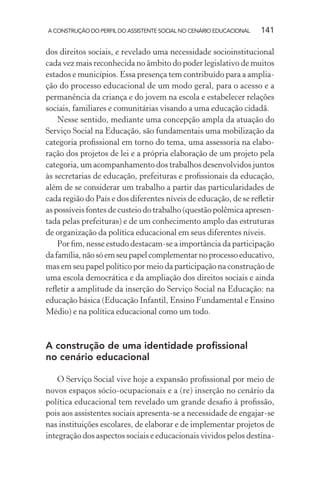 A CONSTRUÇÃO DO PERFIL DO ASSISTENTE SOCIAL NO CENÁRIO EDUCACIONAL 141
dos direitos sociais, e revelado uma necessidade socioinstitucional
cada vez mais reconhecida no âmbito do poder legislativo de muitos
estados e municípios. Essa presença tem contribuído para a amplia-
ção do processo educacional de um modo geral, para o acesso e a
permanência da criança e do jovem na escola e estabelecer relações
sociais, familiares e comunitárias visando a uma educação cidadã.
Nesse sentido, mediante uma concepção ampla da atuação do
Serviço Social na Educação, são fundamentais uma mobilização da
categoria proﬁssional em torno do tema, uma assessoria na elabo-
ração dos projetos de lei e a própria elaboração de um projeto pela
categoria, um acompanhamento dos trabalhos desenvolvidos juntos
às secretarias de educação, prefeituras e proﬁssionais da educação,
além de se considerar um trabalho a partir das particularidades de
cada região do País e dos diferentes níveis de educação, de se reﬂetir
as possíveis fontes de custeio do trabalho (questão polêmica apresen-
tada pelas prefeituras) e de um conhecimento amplo das estruturas
de organização da política educacional em seus diferentes níveis.
Por ﬁm, nesse estudo destacam-se a importância da participação
dafamília,nãosóemseupapelcomplementarnoprocessoeducativo,
mas em seu papel político por meio da participação na construção de
uma escola democrática e da ampliação dos direitos sociais e ainda
reﬂetir a amplitude da inserção do Serviço Social na Educação: na
educação básica (Educação Infantil, Ensino Fundamental e Ensino
Médio) e na política educacional como um todo.
A construção de uma identidade proﬁssional
no cenário educacional
O Serviço Social vive hoje a expansão proﬁssional por meio de
novos espaços sócio-ocupacionais e a (re) inserção no cenário da
política educacional tem revelado um grande desaﬁo à proﬁssão,
pois aos assistentes sociais apresenta-se a necessidade de engajar-se
nas instituições escolares, de elaborar e de implementar projetos de
integração dos aspectos sociais e educacionais vividos pelos destina-
 