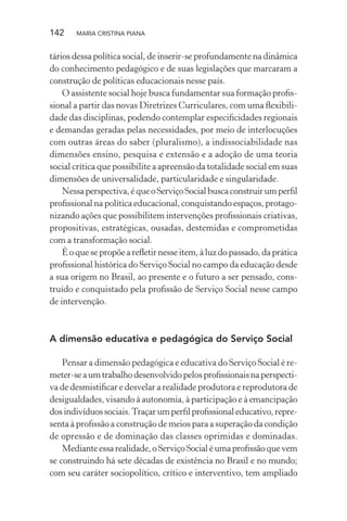 142 MARIA CRISTINA PIANA
tários dessa política social, de inserir-se profundamente na dinâmica
do conhecimento pedagógico e de suas legislações que marcaram a
construção de políticas educacionais nesse país.
O assistente social hoje busca fundamentar sua formação proﬁs-
sional a partir das novas Diretrizes Curriculares, com uma ﬂexibili-
dade das disciplinas, podendo contemplar especiﬁcidades regionais
e demandas geradas pelas necessidades, por meio de interlocuções
com outras áreas do saber (pluralismo), a indissociabilidade nas
dimensões ensino, pesquisa e extensão e a adoção de uma teoria
social crítica que possibilite a apreensão da totalidade social em suas
dimensões de universalidade, particularidade e singularidade.
Nessaperspectiva,équeoServiçoSocialbuscaconstruirumperﬁl
proﬁssional na política educacional, conquistando espaços, protago-
nizando ações que possibilitem intervenções proﬁssionais criativas,
propositivas, estratégicas, ousadas, destemidas e comprometidas
com a transformação social.
É o que se propõe a reﬂetir nesse item, à luz do passado, da prática
proﬁssional histórica do Serviço Social no campo da educação desde
a sua origem no Brasil, ao presente e o futuro a ser pensado, cons-
truído e conquistado pela proﬁssão de Serviço Social nesse campo
de intervenção.
A dimensão educativa e pedagógica do Serviço Social
Pensar a dimensão pedagógica e educativa do Serviço Social é re-
meter-seaumtrabalhodesenvolvidopelosproﬁssionaisnaperspecti-
va de desmistiﬁcar e desvelar a realidade produtora e reprodutora de
desigualdades, visando à autonomia, à participação e à emancipação
dosindivíduossociais.Traçarumperﬁlproﬁssionaleducativo,repre-
senta à proﬁssão a construção de meios para a superação da condição
de opressão e de dominação das classes oprimidas e dominadas.
Medianteessarealidade,oServiçoSocialéumaproﬁssãoquevem
se construindo há sete décadas de existência no Brasil e no mundo;
com seu caráter sociopolítico, crítico e interventivo, tem ampliado
 
