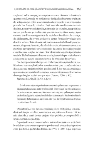 A CONSTRUÇÃO DO PERFIL DO ASSISTENTE SOCIAL NO CENÁRIO EDUCACIONAL 143
a ação em todos os espaços em que ocorrem as diversas refrações da
questão social, ou seja, no conjunto de desigualdades que se originam
do antagonismo entre a socialização da produção e a apropriação
privada dos frutos do trabalho. Está inserido nas diversas áreas de
direitos, no universo da família, no mundo do trabalho, nas políticas
sociais públicas e privadas, nas questões ambientais, nos grupos
étnicos, em diversos segmentos da sociedade brasileira: da criança,
do adolescente, do jovem, do idoso e outras formas de violação dos
direitos sociais. Tais situações demandam um trabalho de planeja-
mento, de gerenciamento, de administração, de assessoramento às
políticas, a programas e serviços sociais, de análise da realidade social
e institucional, a ações incisivas e transformadoras junto à população
usuária.Trabalha essencialmente as relações sociais por meio de uma
ação global de cunho socioeducativo e de prestação de serviços.
Seu fazer proﬁssional exige um conhecimento amplo sobre a rea-
lidade em sua complexidade e em criar meios para transformá-la na
direção de seu projeto político-proﬁssional. É por meio da mediação
que o assistente social realiza esse enfrentamento no complexo tecido
das organizações sociais em que atua (Pontes, 2000, p.43).
Segundo Martinelli (1993, p.136):
Mediações são categorias instrumentais pelas quais se processa a
operacionalização da ação proﬁssional. Expressam-se pelo conjunto
de instrumentos, recursos, técnicas e estratégias e pelas quais a ação
proﬁssional ganha operacionalidade e concretude. São instâncias de
passagem da teoria para a prática, são vias de penetração nas tramas
constitutivas do real.
Dessa forma, é por meio da mediação que o proﬁssional tem con-
dições de traçar um direcionamento a sua prática de forma crítica e
não alienada, a partir do seu projeto ético-político, o que possibilita
uma ação transformadora.
A proﬁssão sempre acompanhou as transformações da sociedade
brasileira e construiu um projeto proﬁssional, denominado projeto
ético-político, a partir das décadas de 1970 e 1980, e que expressa
 