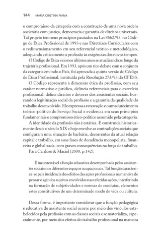 144 MARIA CRISTINA PIANA
o compromisso da categoria com a construção de uma nova ordem
societária com justiça, democracia e garantia de direitos universais.
Tal projeto tem seus princípios pautados na Lei 8662/93, no Códi-
go de Ética Proﬁssional de 1993 e nas Diretrizes Curriculares com
o redimensionamento em seu referencial teórico e metodológico,
adequando criticamente a proﬁssão às exigências dos novos tempos.
OCódigodeÉticaveionosúltimosanosseatualizandoaolongoda
trajetória proﬁssional. Em 1993, após um rico debate com o conjunto
da categoria em todo o País, foi aprovada a quinta versão do Código
de Ética Proﬁssional, instituída pela Resolução 273/93 do CFESS.
O Código representa a dimensão ética da profissão, com seu
caráter normativo e jurídico, delineia referenciais para o exercício
proﬁssional, deﬁne direitos e deveres dos assistentes sociais, bus-
cando a legitimação social da proﬁssão e a garantia da qualidade do
trabalho desenvolvido. Ele expressa a renovação e o amadurecimento
teórico-político do Serviço Social e evidencia em seus princípios
fundamentais o compromisso ético-político assumido pela categoria.
A identidade da proﬁssão não é estática. É construída historica-
mente desde o século XIX e hoje envolve as contradições sociais que
conﬁguram uma situação de barbárie, decorrentes da atual relação
capital e trabalho, em suas fases de decadência monopolista, ﬁnan-
ceira e globalizada, com graves consequências na força de trabalho.
Para Cardoso & Maciel (2000, p.142):
É incontestável a função educativa desempenhada pelos assisten-
tes sociais nos diferentes espaços ocupacionais.Tal função caracteri-
za-se pela incidência dos efeitos das ações proﬁssionais na maneira de
pensar e agir dos sujeitos envolvidos nas referidas ações, interferindo
na formação de subjetividades e normas de condutas, elementos
estes constitutivos de um determinado modo de vida ou cultura.
Dessa forma, é importante considerar que a função pedagógica
e educativa do assistente social ocorre por meio dos vínculos esta-
belecidos pela proﬁssão com as classes sociais e se materializa, espe-
cialmente, por meio dos efeitos do trabalho proﬁssional na maneira
 