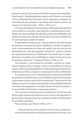 A CONSTRUÇÃO DO PERFIL DO ASSISTENTE SOCIAL NO CENÁRIO EDUCACIONAL 145
de pensar e de agir dos sujeitos envolvidos nos processos da prática.
Essa função é “mediatizada pelas relações entre Estado e a sociedade
civil no enfrentamento da questão social, integrada a estratégias de
racionalização da produção e reprodução das relações sociais e do
exercício do controle social”. (Abreu, 2001, p.17).
O Serviço Social desenvolve estratégias objetivadas pelas políticas
sociais públicas e privadas, especialmente a assistência social, aten-
dendo,sim,àsnecessidadesdesubsistênciafísicadotrabalhador,mas
também nos processos de luta e de resistência das classes subalternas
em contraposição à ordem do capital.
É importante considerar que a função educativa da intervenção
do assistente social junto às classes subalternas, atende, em algumas
vezes, as determinações dos donos do capital, pois tais serviços são
demandados por estes para garantir a ﬁxação de “valores e normas
de comportamento junto ao trabalhador e sua família para o enqua-
dramento nos padrões de sociabilidade às exigências do processo de
acumulação capitalista” (Cardoso & Maciel, 2000, p.143).
Não obstante, o movimento da sociedade, mediante as conﬂi-
tuosas relações sociais e tensões, revela as contradições do sistema
vigenteealteraopseudoequilíbrioreveladopelasforçasdominantese
dáaberturaàscríticas,ànegaçãoeàsuperaçãodaordemestabelecida.
É nessa perspectiva que a solicitação dessas classes pelo trabalho
do assistente social demonstra a necessidade das frentes de lutas que
caracterizam o projeto interventivo proﬁssional.Tais frentes de luta
indicam as possíveis respostas para atender as necessidades materiais
e imediatas da população em seu pleno desenvolvimento humano, e
às necessidades de formação e organização política.
Esses processos demonstram uma dimensão real de luta pela
defesa e pela conquista dos direitos sociais e a busca da hegemonia no
processo da construção de um novo projeto societário em detrimento
da sociedade capitalista.
Nesse sentido, para Maciel (2000, p.144):
A função educativa dos assistentes sociais integra o amplo pro-
cesso de elaboração de uma ideologia própria desenvolvido por essas
 