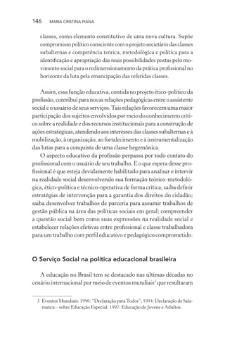 146 MARIA CRISTINA PIANA
classes, como elemento constitutivo de uma nova cultura. Supõe
compromisso político consciente com o projeto societário das classes
subalternas e competência teórica, metodológica e política para a
identiﬁcação e apropriação das reais possibilidades postas pelo mo-
vimento social para o redimensionamento da prática proﬁssional no
horizonte da luta pela emancipação das referidas classes.
Assim, essa função educativa, contida no projeto ético-político da
proﬁssão,contribuiparanovasrelaçõespedagógicasentreoassistente
socialeousuáriodeseusserviços.Taisrelaçõesfavorecemumamaior
participação dos sujeitos envolvidos por meio do conhecimento críti-
co sobre a realidade e dos recursos institucionais para a construção de
açõesestratégicas,atendendoaosinteressesdasclassessubalternaseà
mobilização, à organização, ao fortalecimento e à instrumentalização
das lutas para a conquista de uma classe hegemônica.
O aspecto educativo da proﬁssão perpassa por todo contato do
proﬁssional com o usuário de seu trabalho. E o que espera desse pro-
ﬁssional é que esteja devidamente habilitado para analisar e intervir
na realidade social desenvolvendo sua formação teórico-metodoló-
gica, ético-política e técnico-operativa de forma crítica; saiba deﬁnir
estratégias de intervenção para a garantia dos direitos do cidadão;
saiba desenvolver trabalhos de parceria para assumir trabalhos de
gestão pública na área das políticas sociais em geral; compreender
a questão social bem como suas expressões na realidade social e
estabelecer relações efetivas entre proﬁssional e classe trabalhadora
para um trabalho com perﬁl educativo e pedagógico comprometido.
O Serviço Social na política educacional brasileira
A educação no Brasil tem se destacado nas últimas décadas no
cenário internacional por meio de eventos mundiais3
que resultaram
3 Eventos Mundiais: 1990: “Declaração paraTodos”; 1994: Declaração de Sala-
manca – sobre Educação Especial; 1997: Educação de Jovens e Adultos.
 