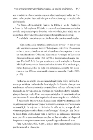 A CONSTRUÇÃO DO PERFIL DO ASSISTENTE SOCIAL NO CENÁRIO EDUCACIONAL 147
em diretrizes educacionais a serem observadas por todas as Na-
ções, reforçando a importância que a educação ocupa na sociedade
globalizada.
No Brasil, a Constituição Federal de 1988 e a Lei de Diretrizes
e Bases da Educação de 1996 declaram a educação como um direito
social a ser garantido pelo Estado a toda sociedade, mas ainda não se
constituiu efetivamente como uma política pública universal.
A realidade brasileira apresenta dados alarmantes na educação:
Não existe escola para todos em todos os níveis; 41% dos jovens
não terminam ensino médio; 2/3 dos jovens entre 15 e 17 anos não
estão na escola; são elevados os índices de evasão e repetência esco-
lar e analfabetismo. O Sistema Nacional de Avaliação da Educação
Básica mostra que, entre 1995 e 2001, o desempenho discente pio-
rou. Em 2002, 74% dos que se submeteram à avaliação do Ensino
Médio (Enem) tiveram desempenho insuﬁciente.Vale lembrar que,
para o Ensino Médio, de cada cem estudantes, sessenta não o con-
cluem, e que 53% dos alunos estão atrasados na escola. (Backx, 2008,
p.122)
Embora a educação seja declarada legalmente como direito hu-
mano prioritário, inalienável e de obrigação do Estado, ela expressa
também os reﬂexos do mundo do trabalho e sofre as inﬂuências do
mercado, da nova política de emprego do mundo moderno e da rela-
ção público e privado. Com isso, sua qualidade e efetivação atendem
aosinteressesdomercadoeimpõedesaﬁosnaconquistadacidadania.
É necessário buscar uma educação que objetive a formação de
sujeitos capazes de pensarem por si mesmos, ou seja, que “assumam
sua condição de sujeitos na dinâmica da vida social, sem perder de
vista um projeto coletivo de sua transformação” (idem, p.122). Dian-
te disso, trata-se de educar para o exercício de cidadania, proposta
essa que ultrapassa o ambiente escolar, embora tendo a escola papel
importante no processo ensino e aprendizagem de seus alunos.
Para Almeida (2000, p.158), a mais grave característica dessa
política social, a educação,
 