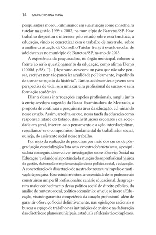14 MARIA CRISTINA PIANA
pesquisadora morou, culminando em sua atuação como conselheira
tutelar na gestão 1999 a 2002, no município de Barretos/SP. Esse
trabalho despertou o interesse pelo estudo sobre essa temática, a
educação, vindo se concretizar com o trabalho de mestrado, sobre
a análise da atuação do Conselho Tutelar frente à evasão escolar de
adolescentes no município de Barretos/SP, no ano de 2003.
A experiência da pesquisadora, no órgão municipal, colocou-a
frente ao sério questionamento da educação, como aﬁrma Demo
(2000d, p.58), “[...] deparamo-nos com um povo que não sabe pen-
sar, escrever nem tão pouco ler a realidade politicamente, impedindo
de tornar-se sujeito da história”. Tantos adolescentes e jovens sem
perspectiva de vida, sem uma carreira proﬁssional de sucesso e sem
formação acadêmica.
Diante dessas interrogações e apelos proﬁssionais, surgiu junto
à enriquecedora sugestão da Banca Examinadora de Mestrado, a
proposta de continuar a pesquisa na área da educação, culminando
nesse estudo. Assim, acredita-se que, nessa tarefa da educação como
responsabilidade do Estado, das instituições escolares e da socie-
dade em geral, inserem-se o pensamento e a ação interdisciplinar,
ressaltando-se o compromisso fundamental do trabalhador social,
ou seja, do assistente social nesse trabalho.
Por meio da realização de pesquisas por meio dos cursos de pós-
graduação,especialização/lato sensuemestrado/stricto sensu,apesqui-
sadora conseguiu desenvolver investigações sobre o Serviço Social na
Educaçãorevelandoaimportânciadaatuaçãodesseproﬁssionalnaárea
degestão,elaboraçãoeimplementaçãodessapolíticasocial,aeducação.
Aconcretizaçãodadissertaçãodemestradotrouxeumimpulsoemoti-
vaçãoàpesquisa.Esseestudomostrouanecessidadedeosproﬁssionais
construírem um perﬁl proﬁssional no cenário educacional, de agrega-
rem maior conhecimento dessa política social de direito público, da
análisedocontextosocial,políticoeeconômicoemqueseinsereaEdu-
cação,visandogarantiracompetênciadaatuaçãoproﬁssional,alémde
garantir o Serviço Social deﬁnitivamente, nas legislações nacionais e
buscar o espaço de trabalho nas instituições de ensino e na elaboração
dasdiretrizeseplanosmunicipais,estaduaisefederaistãocomplexos.
 