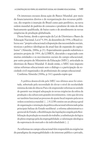 A CONSTRUÇÃO DO PERFIL DO ASSISTENTE SOCIAL NO CENÁRIO EDUCACIONAL 149
Os interesses escusos dessa ação do Banco Mundial, por meio
de ﬁnanciamentos diretos e de reorganização dos recursos públi-
cos, diz respeito à inserção do Brasil como país periférico, na nova
ordem mundial de padrões de consumo e produtor de mão de obra
basicamente qualiﬁcada, de baixo custo e de atendimento às novas
exigências de produção globalizada.
Dessa forma, desde a aprovação da Lei de Diretrizes e Bases da
Educação Nacional, Lei nº 9.394, de dezembro de 1996, o Brasil co-
locou seu “projeto educacional à disposição das necessidades sociais,
técnicas e político-ideológicas da atual fase de expansão do capita-
lismo” (Almeida, 2000a, p.21). Especialmente quando substituiu o
primeiro projeto de 1994, da LDBEN, discutido e negociado com
muitas entidades e os movimentos sociais do campo educacional,
por outro projeto do Ministério da Educação (MEC), articulado às
diretrizes do Banco Mundial. E desde então, o MEC tem imposto
várias reformas educacionais sem o diálogo e a participação da so-
ciedade civil organizada e de proﬁssionais do campo educacional.
Conﬁrma Almeida (2000a, p.161) quando expõe que
A política desenvolvida pelo MEC nos últimos anos foi orien-
tada, sobretudo pela necessidade de elevar o nível de escolaridade
mínima da mão de obra no País e de empreender reformas no sentido
de garantir sua integral adequação às novas exigências da esfera da
produção e da cultura sem grandes investimentos, visto que deveria
ser também funcional ao processo de ajuste ﬁscal imposto pela nova
ordem econômica mundial. [...] A LDB contém um arcabouço geral
deorganizaçãoeorientaçãodapolíticaeducacionalreferenciadopelas
principais balizas do Estado neoliberal: a reforma administrativa e
gerencial do Estado; a ﬂexibilização das legislações exigida pela ﬂexi-
bilização da produção no mundo do trabalho; a substituição da lógica
do pleno emprego pela da empregabilidade; a valorização ideológica
da supremacia do mercado e da individualidade [...].
As reformas no campo educacional têm respondido às exigências
do paradigma da empregabilidade e do interesse público e privado,
 