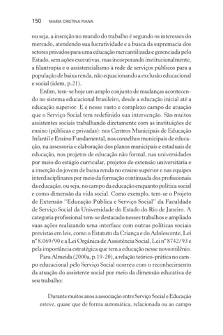 150 MARIA CRISTINA PIANA
ou seja, a inserção no mundo do trabalho é segundo os interesses do
mercado, atendendo sua lucratividade e a busca da supremacia dos
setores privados para uma educação mercantilizada e gerenciada pelo
Estado, sem ações executivas, mas incorporando institucionalmente,
a ﬁlantropia e o assistencialismo à rede de serviços públicos para a
população de baixa renda, não equacionando a exclusão educacional
e social (idem, p.21).
Enﬁm, tem-se hoje um amplo conjunto de mudanças acontecen-
do no sistema educacional brasileiro, desde a educação inicial até a
educação superior. E é nesse vasto e complexo campo de atuação
que o Serviço Social tem redefinido sua intervenção. São muitos
assistentes sociais trabalhando diretamente com as instituições de
ensino (públicas e privadas): nos Centros Municipais de Educação
Infantil e Ensino Fundamental, nos conselhos municipais de educa-
ção, na assessoria e elaboração dos planos municipais e estaduais de
educação, nos projetos de educação não formal, nas universidades
por meio do estágio curricular, projetos de extensão universitária e
a inserção do jovem de baixa renda no ensino superior e nas equipes
interdisciplinares por meio da formação continuada dos proﬁssionais
da educação, ou seja, no campo da educação enquanto política social
e como dimensão da vida social. Como exemplo, tem-se o Projeto
de Extensão “Educação Pública e Serviço Social” da Faculdade
de Serviço Social da Universidade do Estado do Rio de Janeiro. A
categoria proﬁssional tem-se destacado nesses trabalhos e ampliado
suas ações realizando uma interface com outras políticas sociais
previstas em leis, como o Estatuto da Criança e do Adolescente, Lei
nº 8.069/90 e a Lei Orgânica de Assistência Social, Lei nº 8742/93 e
pela importância estratégica que tem a educação nesse novo milênio.
Para Almeida (2000a, p.19-20), a relação teórico-prática no cam-
po educacional pelo Serviço Social ocorreu com o reconhecimento
da atuação do assistente social por meio da dimensão educativa de
seu trabalho:
Durante muitos anos a associação entre Serviço Social e Educação
esteve, quase que de forma automática, relacionada ou ao campo
 