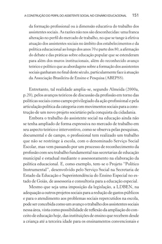 A CONSTRUÇÃO DO PERFIL DO ASSISTENTE SOCIAL NO CENÁRIO EDUCACIONAL 151
da formação proﬁssional ou à dimensão educativa do trabalho dos
assistentes sociais. As razões não nos são desconhecidas: uma franca
alteração no perﬁl do mercado de trabalho, no que se tange à efetiva
atuação dos assistentes sociais no âmbito dos estabelecimentos e da
política educacional ao longo dos anos 70 e parte dos 80, a aﬁrmação
do debate e das práticas sobre educação popular que se estenderam
para além dos muros institucionais, além do reconhecido avanço
teórico e político que as abordagens sobre a formação dos assistentes
sociaisganharamnoﬁnaldesteséculo,particularmentefaceàatuação
da Associação Brasileira de Ensino e Pesquisa (ABEPSS).
Entretanto, tal realidade amplia-se, segundo Almeida (2000a,
p.20), pelos avanços teóricos de discussão da proﬁssão em torno das
políticas sociais como campo privilegiado da ação proﬁssional e pela
articulação política da categoria com movimentos sociais para a cons-
trução de um novo projeto societário pela conquista da cidadania.
Embora o trabalho do assistente social na educação ainda não
se tenha ampliado de forma expressiva no mercado de trabalho em
seu aspecto teórico e interventivo, como se observa pelas pesquisas,
documental e de campo, o proﬁssional tem realizado um trabalho
que não se restringe à escola, com o denominado Serviço Social
Escolar, mas vem passando por um processo de reconhecimento da
proﬁssão com seu trabalho fundamental nas secretarias de educação
municipal e estadual mediante o assessoramento na elaboração da
política educacional. E, como exemplo, tem-se o Projeto “Político
Instrumental”, desenvolvido pelo Serviço Social na Secretaria de
Estado da Educação e Superintendência do Ensino Especial no es-
tado de Goiás, de assessoria e consultoria para a educação especial.
Mesmo que seja uma imposição da legislação, a LDBEN, na
adequação a outros projetos sociais para a redução de gastos públicos
e para o atendimento aos problemas sociais repercutidos na escola,
podeserconcebidacomoumavançootrabalhodosassistentessociais
nessa área, vista como possibilidade de reﬂexão da ampliação do con-
ceito de educação hoje, das instituições de ensino que recebem desde
a criança até a terceira idade para os ensinamentos convencionais e
 