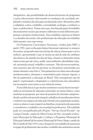 152 MARIA CRISTINA PIANA
obrigatórios, das possibilidades de desenvolvimento de programas
e ações educacionais relacionados às mudanças da sociedade am-
pliando a temática da educação escolarizada como: discussões sobre
a cidadania, a ética, o trabalho, a sexualidade, as drogas, a violência, o
lazer, a adolescência.Temas esses que vêm fazendo parte do trabalho
dos assistentes sociais que atuam e elaboram os mais diferentes pro-
gramas e projetos institucionais. Essa realidade expressa os limites
e os desaﬁos da escola e dos proﬁssionais da educação em trabalhar
efetivamente com esses temas.
Os Parâmetros Curriculares Nacionais, criados pelo MEC a
partir 1998, para a educação básica buscaram expressar os avanços
do ensino, propondo uma nova forma de educar alunos para o novo
milênio, aproximando o que se ensina na sala de aula do cotidiano
dos alunos e do mundo nos dias de hoje, trazem os chamados temas
transversais que são: ética, saúde, meio ambiente, pluralidade cultu-
ral, orientação sexual, trabalho e consumo. Não são novas matérias,
mas assuntos que devem permear as disciplinas ministradas aos
alunos durante o ano letivo.Tais parâmetros revelam uma educação
antidemocrática, alienante e controladora pelo sistema vigente, a
ﬁm de padronizar a educação no Brasil. Não conseguiram sair do
papel e expressaram o despreparo e o desinteresse dos educadores
em incorporar esses temas a sua rotina de ensino.
Nessa deﬁciência é que muitos assistentes sociais foram incorpo-
rados às secretarias de educação municipal, no ensino básico, como
mostram as pesquisas, por meio de projetos de extensão compreen-
dendo a política de período integral, trabalhos de atendimento direto
e indireto nos espaços de educação formal com a população usuária,
como os alunos e suas respectivas famílias, em projetos de assessoria
e consultoria e o trabalho com os próprios professores.Tal realidade
pode ser exempliﬁcada pelo Projeto “Serviço Social Escolar” em
Campo Grande, estado do Mato Grosso do Sul, vinculado à Secre-
taria Municipal de Educação e Cultura; o Programa Municipal de
EducaçãoInfantildaSecretariaMunicipaldePortoAlegre,estadodo
Rio Grande do Sul (1991) com a função de um trabalho de assessoria
àequipedeproﬁssionaisdasescolas;otrabalhodosassistentessociais
 