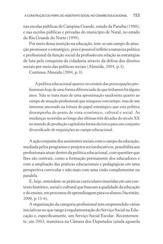 A CONSTRUÇÃO DO PERFIL DO ASSISTENTE SOCIAL NO CENÁRIO EDUCACIONAL 153
nas escolas públicas de Campina Grande, estado da Paraíba (1980);
e nas escolas públicas e privadas do município de Natal, no estado
do Rio Grande do Norte (1999).
Por meio dessa inserção na educação, tem-se um campo de atua-
ção promissor e estratégico, pois é possível reﬂetir a natureza política
e proﬁssional da função social da proﬁssão em relação às estratégias
de luta pela conquista da cidadania através da defesa dos direitos
sociais por meio das políticas sociais (Almeida, 2004, p.3).
Continua Almeida (2004, p.3):
A política educacional aparece no cenário das preocupações pro-
ﬁssionais hoje de uma forma diferenciada da que tínhamos há alguns
anos. Não se trata mais de uma aproximação saudosista quanto ao
campo de atuação proﬁssional que minguou com tempo, mas de um
interesse ancorado na leitura do papel estratégico que esta política
desempenha do ponto de vista econômico, cultural e social. As
mudanças ocorridas ao longo das últimas três décadas do século XX
no mundo de produção capitalista forma decisiva para um conjunto
diversiﬁcado de requisições ao campo educacional.
A ação conjunta dos assistentes sociais com o campo da educação,
mediada pelos programas e projetos socioeducativos, possibilita aos
proﬁssionais atuar dentro da política educacional, com questões que
lhes são centrais, como a formação permanente dos educadores e
com a ampliação das práticas educacionais e pedagógicas em uma
perspectiva curricular e não mais com uma visão complementar ou
paralela.
E, hoje, entendem-se práticas curriculares inseridas em um con-
texto histórico, social e cultural que buscam a qualidade da educação
e do ensino, em processos de aprendizagem para os alunos (Sacristán,
2000, p.15-6).
A organização da categoria proﬁssional tem empreendido várias
iniciativas no que tange à regulamentação do Serviço Social na Edu-
cação e, especiﬁcamente, um Serviço Social Escolar. Recentemen-
te, em 2003, tramitava na Câmara dos Deputados (ainda aguarda
 