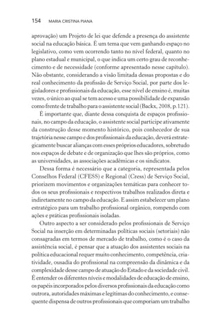 154 MARIA CRISTINA PIANA
aprovação) um Projeto de lei que defende a presença do assistente
social na educação básica. É um tema que vem ganhando espaço no
legislativo, como vem ocorrendo tanto no nível federal, quanto no
plano estadual e municipal, o que indica um certo grau de reconhe-
cimento e de necessidade (conforme apresentado nesse capítulo).
Não obstante, considerando a visão limitada dessas propostas e do
real conhecimento da proﬁssão de Serviço Social, por parte dos le-
gisladores e proﬁssionais da educação, esse nível de ensino é, muitas
vezes, o único ao qual se tem acesso e uma possibilidade de expansão
como frente de trabalho para o assistente social (Backx, 2008, p.121).
É importante que, diante dessa conquista de espaços proﬁssio-
nais, no campo da educação, o assistente social participe ativamente
da construção desse momento histórico, pois conhecedor de sua
trajetórianessecampoedosproﬁssionaisdaeducação,deveráestrate-
gicamente buscar alianças com esses próprios educadores, sobretudo
nos espaços de debate e de organização que lhes são próprios, como
as universidades, as associações acadêmicas e os sindicatos.
Dessa forma é necessário que a categoria, representada pelos
Conselhos Federal (CFESS) e Regional (Cress) de Serviço Social,
priorizem movimentos e organizações temáticas para conhecer to-
dos os seus proﬁssionais e respectivos trabalhos realizados direta e
indiretamente no campo da educação. E assim estabelecer um plano
estratégico para um trabalho proﬁssional orgânico, rompendo com
ações e práticas proﬁssionais isoladas.
Outro aspecto a ser considerado pelos proﬁssionais de Serviço
Social na inserção em determinadas políticas sociais (setoriais) não
consagradas em termos de mercado de trabalho, como é o caso da
assistência social, é pensar que a atuação dos assistentes sociais na
política educacional requer muito conhecimento, competência, cria-
tividade, ousadia do proﬁssional na compreensão da dinâmica e da
complexidade desse campo de atuação do Estado e da sociedade civil.
É entender os diferentes níveis e modalidades de educação de ensino,
ospapéisincorporadospelosdiversosproﬁssionaisdaeducaçãocomo
outrora, autoridades máximas e legítimas do conhecimento, e conse-
quente dispensa de outros proﬁssionais que comporiam um trabalho
 
