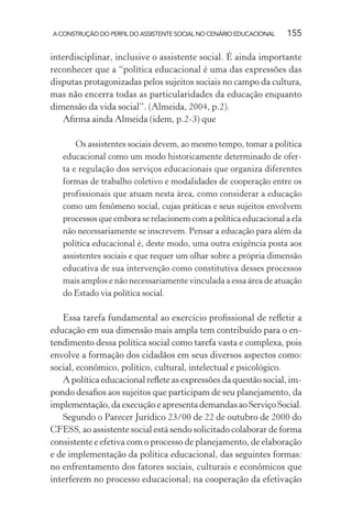 A CONSTRUÇÃO DO PERFIL DO ASSISTENTE SOCIAL NO CENÁRIO EDUCACIONAL 155
interdisciplinar, inclusive o assistente social. É ainda importante
reconhecer que a “política educacional é uma das expressões das
disputas protagonizadas pelos sujeitos sociais no campo da cultura,
mas não encerra todas as particularidades da educação enquanto
dimensão da vida social”. (Almeida, 2004, p.2).
Aﬁrma ainda Almeida (idem, p.2-3) que
Os assistentes sociais devem, ao mesmo tempo, tomar a política
educacional como um modo historicamente determinado de ofer-
ta e regulação dos serviços educacionais que organiza diferentes
formas de trabalho coletivo e modalidades de cooperação entre os
profissionais que atuam nesta área, como considerar a educação
como um fenômeno social, cujas práticas e seus sujeitos envolvem
processos que embora se relacionem com a política educacional a ela
não necessariamente se inscrevem. Pensar a educação para além da
política educacional é, deste modo, uma outra exigência posta aos
assistentes sociais e que requer um olhar sobre a própria dimensão
educativa de sua intervenção como constitutiva desses processos
mais amplos e não necessariamente vinculada a essa área de atuação
do Estado via política social.
Essa tarefa fundamental ao exercício proﬁssional de reﬂetir a
educação em sua dimensão mais ampla tem contribuído para o en-
tendimento dessa política social como tarefa vasta e complexa, pois
envolve a formação dos cidadãos em seus diversos aspectos como:
social, econômico, político, cultural, intelectual e psicológico.
A política educacional reﬂete as expressões da questão social, im-
pondo desaﬁos aos sujeitos que participam de seu planejamento, da
implementação, da execução e apresenta demandas ao Serviço Social.
Segundo o Parecer Jurídico 23/00 de 22 de outubro de 2000 do
CFESS, ao assistente social está sendo solicitado colaborar de forma
consistente e efetiva com o processo de planejamento, de elaboração
e de implementação da política educacional, das seguintes formas:
no enfrentamento dos fatores sociais, culturais e econômicos que
interferem no processo educacional; na cooperação da efetivação
 