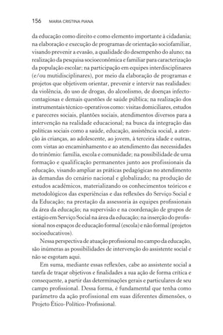 156 MARIA CRISTINA PIANA
da educação como direito e como elemento importante à cidadania;
na elaboração e execução de programas de orientação sociofamiliar,
visando prevenir a evasão, a qualidade do desempenho do aluno; na
realização da pesquisa socioeconômica e familiar para caracterização
da população escolar; na participação em equipes interdisciplinares
(e/ou mutidisciplinares), por meio da elaboração de programas e
projetos que objetivem orientar, prevenir e intervir nas realidades:
da violência, do uso de drogas, do alcoolismo, de doenças infecto-
contagiosas e demais questões de saúde pública; na realização dos
instrumentais técnico-operativos como: visitas domiciliares, estudos
e pareceres sociais, plantões sociais, atendimentos diversos para a
intervenção na realidade educacional; na busca da integração das
políticas sociais como a saúde, educação, assistência social, a aten-
ção às crianças, ao adolescente, ao jovem, à terceira idade e outras,
com vistas ao encaminhamento e ao atendimento das necessidades
do trinômio: família, escola e comunidade; na possibilidade de uma
formação e qualificação permanentes junto aos profissionais da
educação, visando ampliar as práticas pedagógicas no atendimento
às demandas do cenário nacional e globalizado; na produção de
estudos acadêmicos, materializando os conhecimentos teóricos e
metodológicos das experiências e das reﬂexões do Serviço Social e
da Educação; na prestação da assessoria às equipes proﬁssionais
da área da educação; na supervisão e na coordenação de grupos de
estágio em Serviço Social na área da educação; na inserção do proﬁs-
sional nos espaços de educação formal (escola) e não formal (projetos
socioeducativos).
Nessa perspectiva de atuação proﬁssional no campo da educação,
são inúmeras as possibilidades de intervenção do assistente social e
não se esgotam aqui.
Em suma, mediante essas reﬂexões, cabe ao assistente social a
tarefa de traçar objetivos e ﬁnalidades a sua ação de forma crítica e
consequente, a partir das determinações gerais e particulares de seu
campo proﬁssional. Dessa forma, é fundamental que tenha como
parâmetro da ação profissional em suas diferentes dimensões, o
Projeto Ético-Político-Proﬁssional.
 