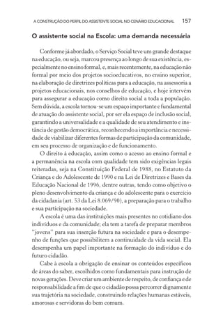 A CONSTRUÇÃO DO PERFIL DO ASSISTENTE SOCIAL NO CENÁRIO EDUCACIONAL 157
O assistente social na Escola: uma demanda necessária
Conforme já abordado, o Serviço Social teve um grande destaque
na educação, ou seja, marcou presença ao longo de sua existência, es-
pecialmentenoensinoformal,e,maisrecentemente,naeducaçãonão
formal por meio dos projetos socioeducativos, no ensino superior,
na elaboração de diretrizes políticas para a educação, na assessoria a
projetos educacionais, nos conselhos de educação, e hoje intervém
para assegurar a educação como direito social a toda a população.
Sem dúvida, a escola tornou-se um espaço importante e fundamental
de atuação do assistente social, por ser ela espaço de inclusão social,
garantindo a universalidade e a qualidade de seu atendimento e ins-
tância de gestão democrática, reconhecendo a importância e necessi-
dade de viabilizar diferentes formas de participação da comunidade,
em seu processo de organização e de funcionamento.
O direito à educação, assim como o acesso ao ensino formal e
a permanência na escola com qualidade tem sido exigências legais
reiteradas, seja na Constituição Federal de 1988, no Estatuto da
Criança e do Adolescente de 1990 e na Lei de Diretrizes e Bases da
Educação Nacional de 1996, dentre outras, tendo como objetivo o
pleno desenvolvimento da criança e do adolescente para o exercício
da cidadania (art. 53 da Lei 8.069/90), a preparação para o trabalho
e sua participação na sociedade.
A escola é uma das instituições mais presentes no cotidiano dos
indivíduos e da comunidade; ela tem a tarefa de preparar membros
“jovens” para sua inserção futura na sociedade e para o desempe-
nho de funções que possibilitem a continuidade da vida social. Ela
desempenha um papel importante na formação do indivíduo e do
futuro cidadão.
Cabe à escola a obrigação de ensinar os conteúdos especíﬁcos
de áreas do saber, escolhidos como fundamentais para instrução de
novasgerações.Devecriarumambientederespeito,deconﬁançaede
responsabilidade a ﬁm de que o cidadão possa percorrer dignamente
sua trajetória na sociedade, construindo relações humanas estáveis,
amorosas e servidoras do bem comum.
 