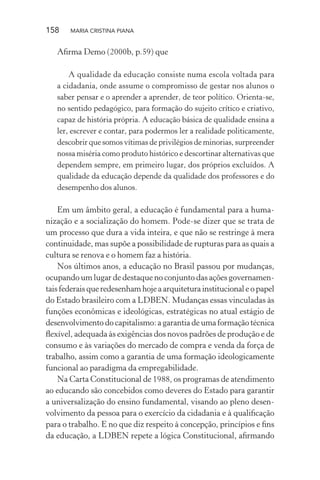 158 MARIA CRISTINA PIANA
Aﬁrma Demo (2000b, p.59) que
A qualidade da educação consiste numa escola voltada para
a cidadania, onde assume o compromisso de gestar nos alunos o
saber pensar e o aprender a aprender, de teor político. Orienta-se,
no sentido pedagógico, para formação do sujeito crítico e criativo,
capaz de história própria. A educação básica de qualidade ensina a
ler, escrever e contar, para podermos ler a realidade politicamente,
descobrir que somos vítimas de privilégios de minorias, surpreender
nossa miséria como produto histórico e descortinar alternativas que
dependem sempre, em primeiro lugar, dos próprios excluídos. A
qualidade da educação depende da qualidade dos professores e do
desempenho dos alunos.
Em um âmbito geral, a educação é fundamental para a huma-
nização e a socialização do homem. Pode-se dizer que se trata de
um processo que dura a vida inteira, e que não se restringe à mera
continuidade, mas supõe a possibilidade de rupturas para as quais a
cultura se renova e o homem faz a história.
Nos últimos anos, a educação no Brasil passou por mudanças,
ocupando um lugar de destaque no conjunto das ações governamen-
taisfederaisqueredesenhamhojeaarquiteturainstitucionaleopapel
do Estado brasileiro com a LDBEN. Mudanças essas vinculadas às
funções econômicas e ideológicas, estratégicas no atual estágio de
desenvolvimento do capitalismo: a garantia de uma formação técnica
ﬂexível, adequada às exigências dos novos padrões de produção e de
consumo e às variações do mercado de compra e venda da força de
trabalho, assim como a garantia de uma formação ideologicamente
funcional ao paradigma da empregabilidade.
Na Carta Constitucional de 1988, os programas de atendimento
ao educando são concebidos como deveres do Estado para garantir
a universalização do ensino fundamental, visando ao pleno desen-
volvimento da pessoa para o exercício da cidadania e à qualiﬁcação
para o trabalho. E no que diz respeito à concepção, princípios e ﬁns
da educação, a LDBEN repete a lógica Constitucional, aﬁrmando
 
