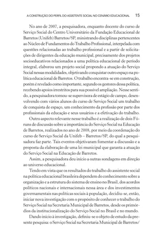 A CONSTRUÇÃO DO PERFIL DO ASSISTENTE SOCIAL NO CENÁRIO EDUCACIONAL 15
No ano de 2007, a pesquisadora, enquanto docente do curso de
Serviço Social do Centro Universitário da Fundação Educacional de
Barretos (Unifeb) Barretos/SP, ministrando disciplinas pertencentes
aoNúcleodeFundamentosdoTrabalhoProﬁssional,interpeladacom
questões relacionadas ao trabalho proﬁssional e a partir de solicita-
ções de dirigentes da educação municipal, precisamente dos projetos
socioeducativos relacionados a uma política educacional de período
integral, elaborou um projeto social propondo a atuação do Serviço
Socialnessasmodalidades,objetivandoconquistaroutroespaçonapo-
líticaeducacionaldeBarretos.Otrabalhoencontra-seemconstrução,
poréméreveladocomoimportante,segundoosgestoresdessapolítica,
recebendoapoiosirrestritosparasuapossívelampliação.Nessesenti-
do,apesquisadoratornou-sesupervisoradeestágiodecampo,desen-
volvendo com vários alunos do curso de Serviço Social um trabalho
de conquista de espaço, um conhecimento da proﬁssão por parte dos
proﬁssionais da educação e seus usuários e a efetivação do trabalho.
Outro aspecto relevante nesse trabalho é a realização de dois Fó-
runs de discussão sobre a importância do Serviço Social na Educação
de Barretos, realizados no ano de 2008, por meio da coordenação do
curso de Serviço Social da Unifeb – Barretos/SP, do qual a pesqui-
sadora faz parte. Tais eventos objetivaram fomentar a discussão e a
proposta da elaboração de uma lei municipal que garanta a atuação
do Serviço Social na Educação de Barretos.
Assim, a pesquisadora deu início a outras sondagens em direção
ao universo educacional.
Tendo em vista que os resultados do trabalho do assistente social
napolíticaeducacionalbrasileiradependemdoconhecimentosobrea
organização e a estrutura do sistema de ensino no Brasil, dos acordos
políticos nacionais e internacionais nessa área e dos investimentos
governamentais nas políticas sociais à população, decidiu-se, então,
iniciar nova investigação com o propósito de conhecer o trabalho do
Serviço Social na Secretaria Municipal de Barretos, desde os primór-
dios da institucionalização do Serviço Social no Brasil e no mundo.
Dando início à investigação, deﬁniu-se o objeto de estudo da pre-
sente pesquisa: o Serviço Social na Secretaria Municipal de Barretos/
 