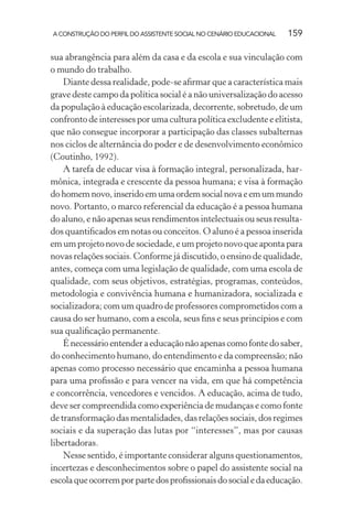 A CONSTRUÇÃO DO PERFIL DO ASSISTENTE SOCIAL NO CENÁRIO EDUCACIONAL 159
sua abrangência para além da casa e da escola e sua vinculação com
o mundo do trabalho.
Diante dessa realidade, pode-se aﬁrmar que a característica mais
grave deste campo da política social é a não universalização do acesso
da população à educação escolarizada, decorrente, sobretudo, de um
confronto de interesses por uma cultura política excludente e elitista,
que não consegue incorporar a participação das classes subalternas
nos ciclos de alternância do poder e de desenvolvimento econômico
(Coutinho, 1992).
A tarefa de educar visa à formação integral, personalizada, har-
mônica, integrada e crescente da pessoa humana; e visa à formação
dohomemnovo,inseridoemumaordemsocialnovaeemummundo
novo. Portanto, o marco referencial da educação é a pessoa humana
do aluno, e não apenas seus rendimentos intelectuais ou seus resulta-
dos quantiﬁcados em notas ou conceitos. O aluno é a pessoa inserida
em um projeto novo de sociedade, e um projeto novo que aponta para
novas relações sociais. Conforme já discutido, o ensino de qualidade,
antes, começa com uma legislação de qualidade, com uma escola de
qualidade, com seus objetivos, estratégias, programas, conteúdos,
metodologia e convivência humana e humanizadora, socializada e
socializadora; com um quadro de professores comprometidos com a
causa do ser humano, com a escola, seus ﬁns e seus princípios e com
sua qualiﬁcação permanente.
Énecessárioentenderaeducaçãonãoapenascomofontedosaber,
do conhecimento humano, do entendimento e da compreensão; não
apenas como processo necessário que encaminha a pessoa humana
para uma proﬁssão e para vencer na vida, em que há competência
e concorrência, vencedores e vencidos. A educação, acima de tudo,
deve ser compreendida como experiência de mudanças e como fonte
de transformação das mentalidades, das relações sociais, dos regimes
sociais e da superação das lutas por “interesses”, mas por causas
libertadoras.
Nesse sentido, é importante considerar alguns questionamentos,
incertezas e desconhecimentos sobre o papel do assistente social na
escolaqueocorremporpartedosproﬁssionaisdosocialedaeducação.
 