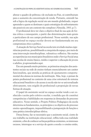 A CONSTRUÇÃO DO PERFIL DO ASSISTENTE SOCIAL NO CENÁRIO EDUCACIONAL 161
alterar o quadro de pobreza e de exclusão no País, só contribuíram
para o aumento da concentração de renda. Portanto, entendê-las
sob a lógica da regulação social em um mundo globalizado, requer
apreender a quem se destinam e quais estratégias de enfrentamento
são possíveis em um contexto tão complexo (Almeida, 2003, p.7).
O proﬁssional deve ter claro o objetivo ﬁnal de sua ação de for-
ma crítica e consequente, a partir das determinações mais gerais
e particulares de seu campo proﬁssional. Nesse sentido, sua ação
profissional no espaço escolar deverá ser fundamentada em seu
compromisso ético e político.
A atuação do Serviço Social na escola tem revelado muitas expe-
riências positivas, possibilitando a conquista do espaço, por meio de
uma intervenção interdisciplinar, valorativa e reﬂexiva. São muitas
as experiências nos municípios brasileiros onde o Serviço Social atua
nas escolas de ensino básico, médio e superior e educação de jovens
e adultos, já apresentados aqui.
Em um passado muito próximo, as primeiras atuações dos assis-
tentes sociais na rede de ensino tinham essencialmente um caráter
funcionalista, que atendia as práticas de ajustamento comporta-
mental dos alunos às normas da instituição. Mas, hoje, o pensar da
práxis proﬁssional no contexto de uma crise estrutural do sistema
educacional brasileiro e do acesso à escola não ter se universalizado
efetivamente, tem exigido do proﬁssional a proposição de novas
formas de atuação.
O papel do assistente social no espaço escolar tende a ser co-
nhecido e aceito pelo coletivo escolar, à medida que ele constitui
competências e habilidades em respostas às demandas do processo
educativo. Nesse sentido, o Projeto Político Pedagógico da escola
determina os fundamentos, os princípios e os objetivos do processo
ensino-aprendizagem, impossibilitando a justaposição de funções e
uma prática interdisciplinar efetiva.
Dessa forma, faz-se necessário que o assistente social, ciente de
seu trabalho na instituição educacional, reﬂita toda essa realidade
existente,aﬁmdeconhecerasforçaspolíticasexistentes,osinteresses
escusos, interrogue-se a serviço de quem a escola e o ensino então,
 