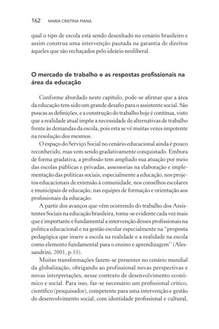 162 MARIA CRISTINA PIANA
qual o tipo de escola está sendo desenhado no cenário brasileiro e
assim construa uma intervenção pautada na garantia de direitos
àqueles que são rechaçados pelo ideário neoliberal.
O mercado de trabalho e as respostas proﬁssionais na
área da educação
Conforme abordado neste capítulo, pode-se aﬁrmar que a área
da educação tem sido um grande desaﬁo para o assistente social. São
poucas as deﬁnições, e a construção do trabalho hoje é contínua, visto
que a realidade atual impõe a necessidade de alternativas de trabalho
frente às demandas da escola, pois esta se vê muitas vezes impotente
na resolução dos mesmos.
O espaço do Serviço Social no cenário educacional ainda é pouco
reconhecido, mas vem sendo gradativamente conquistado. Embora
de forma gradativa, a proﬁssão tem ampliado sua atuação por meio
das escolas públicas e privadas, assessorias na elaboração e imple-
mentação das políticas sociais, especialmente a educação, nos proje-
tos educacionais de extensão à comunidade, nos conselhos escolares
e municipais de educação, nas equipes de formação e orientação aos
proﬁssionais da educação.
A partir dos avanços que vêm ocorrendo do trabalho dos Assis-
tentes Sociais na educação brasileira, torna-se evidente cada vez mais
que é importante e fundamental a intervenção desses proﬁssionais na
política educacional e na gestão escolar especialmente na “proposta
pedagógica que insere a escola na realidade e a realidade na escola
como elemento fundamental para o ensino e aprendizagem” (Ales-
sandrini, 2001, p.55).
Muitas transformações fazem-se presentes no cenário mundial
da globalização, obrigando ao profissional novas perspectivas e
novas interpretações, nesse contexto de desenvolvimento econô-
mico e social. Para isso, faz-se necessário um proﬁssional crítico,
cientíﬁco (pesquisador), competente para uma intervenção e gestão
do desenvolvimento social, com identidade proﬁssional e cultural,
 