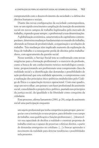 A CONSTRUÇÃO DO PERFIL DO ASSISTENTE SOCIAL NO CENÁRIO EDUCACIONAL 163
comprometido com o desenvolvimento da sociedade e a defesa dos
direitos humanos e sociais.
Diante das novas conﬁgurações da sociedade contemporânea,
tem-se um rápido crescimento e ampliação da inserção do assistente
social em novos campos de trabalho legitimados pelo mercado de
trabalho,expondoquasesempre,oproﬁssionalasuasdeterminações.
A globalização econômica, característica do capitalismo contem-
porâneo, determina mudanças fundamentais no mundo do trabalho,
alterando as formas de produtividade, a organização e as relações de
trabalho. Tais mudanças têm implicado aumento da exploração da
força de trabalho e a consequente perda de direitos pelos trabalha-
dores, com agravamento da questão social.
Nesse sentido, o Serviço Social tem se confrontado com novas
exigências para a formação proﬁssional e o exercício da proﬁssão,
como a busca de um conhecimento teórico-metodológico consis-
tente, proporcionando aos proﬁssionais uma compreensão clara da
realidade social e a identiﬁcação das demandas e possibilidades de
ação proﬁssional que esta realidade apresenta, o compromisso com
a realização dos princípios ético-políticos estabelecidos pelo Códi-
go de Ética e a capacitação técnico-operacional. Com esse quadro,
urge um novo olhar, um pensar e um fazer proﬁssional do assistente
social, consolidando o projeto ético-político, pautado nos princípios
da justiça social, da igualdade e da liberdade como conquista da
cidadania.
Esse processo, aﬁrma Iamamoto (2001, p.20), exige do assistente
social uma participação enquanto
um sujeito proﬁssional que tenha competência para propor, para ne-
gociar com a instituição os seus projetos, para defender o seu campo
de trabalho, suas qualiﬁcações e funções proﬁssionais [...] desenvol-
ver sua capacidade de decifrar a realidade e construir propostas de
trabalho criativas e capazes de preservar e efetivar direitos, a partir
de demandas emergentes no cotidiano. [...] e buscar apreender o
movimento da realidade para detectar tendências e possibilidades
nela presentes.
 
