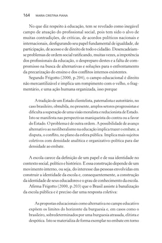 164 MARIA CRISTINA PIANA
No que diz respeito à educação, tem se revelado como inegável
campo de atuação do proﬁssional social, pois tem sido o alvo de
muitas contradições, de críticas, de acordos políticos nacionais e
internacionais, desﬁgurando seu papel fundamental de igualdade, de
participação, de acesso e de direito de todo o cidadão. Desencadeiam-
se problemas de ordem social ratiﬁcando, muitas vezes, a impotência
dos proﬁssionais da educação, o despreparo destes e a falta de com-
promisso na busca de alternativas e soluções para o enfrentamento
da precarização do ensino e dos conﬂitos internos existentes.
Segundo Frigotto (2000, p.204), o campo educacional é direito
não mercantilizável e implica um rompimento com o velho, o frag-
mentário, e uma ação humana organizada, isso porque
AtradiçãodeumEstadoclientelista,paternalistaeautoritário,no
caso brasileiro, obnubila, no presente, amplos setores progressistas e
diﬁcultaasuperaçãodeumavisãomoralistaereducionistadeEstado.
Isto se manifesta nas perspectivas maniqueísta do contra ou a favor
do Estado. O problema é de outra ordem. A possibilidade de avanço
alternativo ao neoliberalismo na educação implica trazer o embate, a
disputa, o conﬂito, no plano da esfera pública. Implica mais sujeitos
coletivos com densidade analítica e organizativo-política para dar
densidade ao embate.
A escola carece da deﬁnição de um papel e de sua identidade no
contexto social, político e histórico. E essa construção depende de um
movimento interno, ou seja, do interesse das pessoas envolvidas em
construir a identidade da escola e, consequentemente, a construção
da identidade de seus educadores e o grau de conhecimento da escola.
Aﬁrma Frigotto (2000, p.203) que o Brasil assiste à banalização
da escola pública e é preciso dar uma resposta coletiva:
As propostas educacionais como alternativa no campo educativo
expõem os limites do horizonte da burguesia e, em casos como o
brasileiro, sobredeterminados por uma burguesia atrasada, elitista e
despótica. Isto se materializa de forma exemplar no embate em torno
 