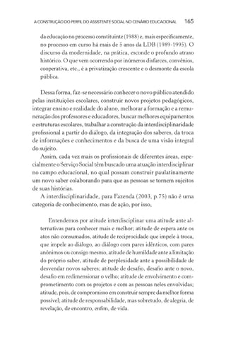 A CONSTRUÇÃO DO PERFIL DO ASSISTENTE SOCIAL NO CENÁRIO EDUCACIONAL 165
da educação no processo constituinte (1988) e, mais especiﬁcamente,
no processo em curso há mais de 5 anos da LDB (1989-1995). O
discurso da modernidade, na prática, esconde o profundo atraso
histórico. O que vem ocorrendo por inúmeros disfarces, convênios,
cooperativa, etc., é a privatização crescente e o desmonte da escola
pública.
Dessa forma, faz-se necessário conhecer o novo público atendido
pelas instituições escolares, construir novos projetos pedagógicos,
integrar ensino e realidade do aluno, melhorar a formação e a remu-
neraçãodosprofessoreseeducadores,buscarmelhoresequipamentos
eestruturasescolares, trabalhara construçãoda interdisciplinaridade
proﬁssional a partir do diálogo, da integração dos saberes, da troca
de informações e conhecimentos e da busca de uma visão integral
do sujeito.
Assim, cada vez mais os proﬁssionais de diferentes áreas, espe-
cialmente o Serviço Social têm buscado uma atuação interdisciplinar
no campo educacional, no qual possam construir paulatinamente
um novo saber colaborando para que as pessoas se tornem sujeitos
de suas histórias.
A interdisciplinaridade, para Fazenda (2003, p.75) não é uma
categoria de conhecimento, mas de ação, por isso,
Entendemos por atitude interdisciplinar uma atitude ante al-
ternativas para conhecer mais e melhor; atitude de espera ante os
atos não consumados, atitude de reciprocidade que impele à troca,
que impele ao diálogo, ao diálogo com pares idênticos, com pares
anônimos ou consigo mesmo, atitude de humildade ante a limitação
do próprio saber, atitude de perplexidade ante a possibilidade de
desvendar novos saberes; atitude de desaﬁo, desaﬁo ante o novo,
desaﬁo em redimensionar o velho; atitude de envolvimento e com-
prometimento com os projetos e com as pessoas neles envolvidas;
atitude, pois, de compromisso em construir sempre da melhor forma
possível; atitude de responsabilidade, mas sobretudo, de alegria, de
revelação, de encontro, enﬁm, de vida.
 